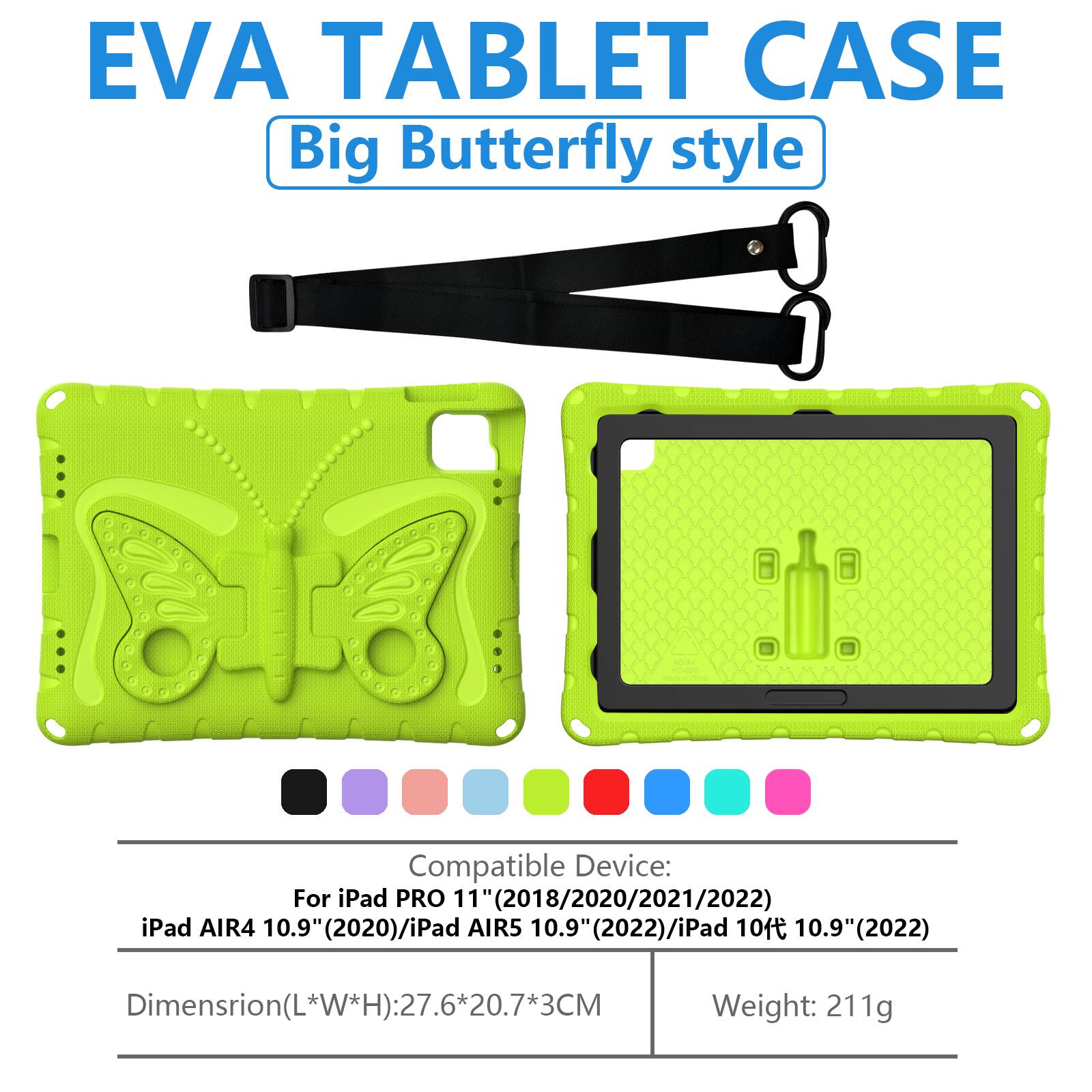 EVA TABLET CASE  
Big Butterfly style  

Compatible Device:  
For iPad PRO 11" (2018/2020/2021/2022)  
iPad AIR4 10.9" (2020)/iPad AIR5 10.9" (2022)/iPad 10 10.9" (2022)  

Dimension (L*W*H): 27.6*20.7*3CM  
Weight: 211g
