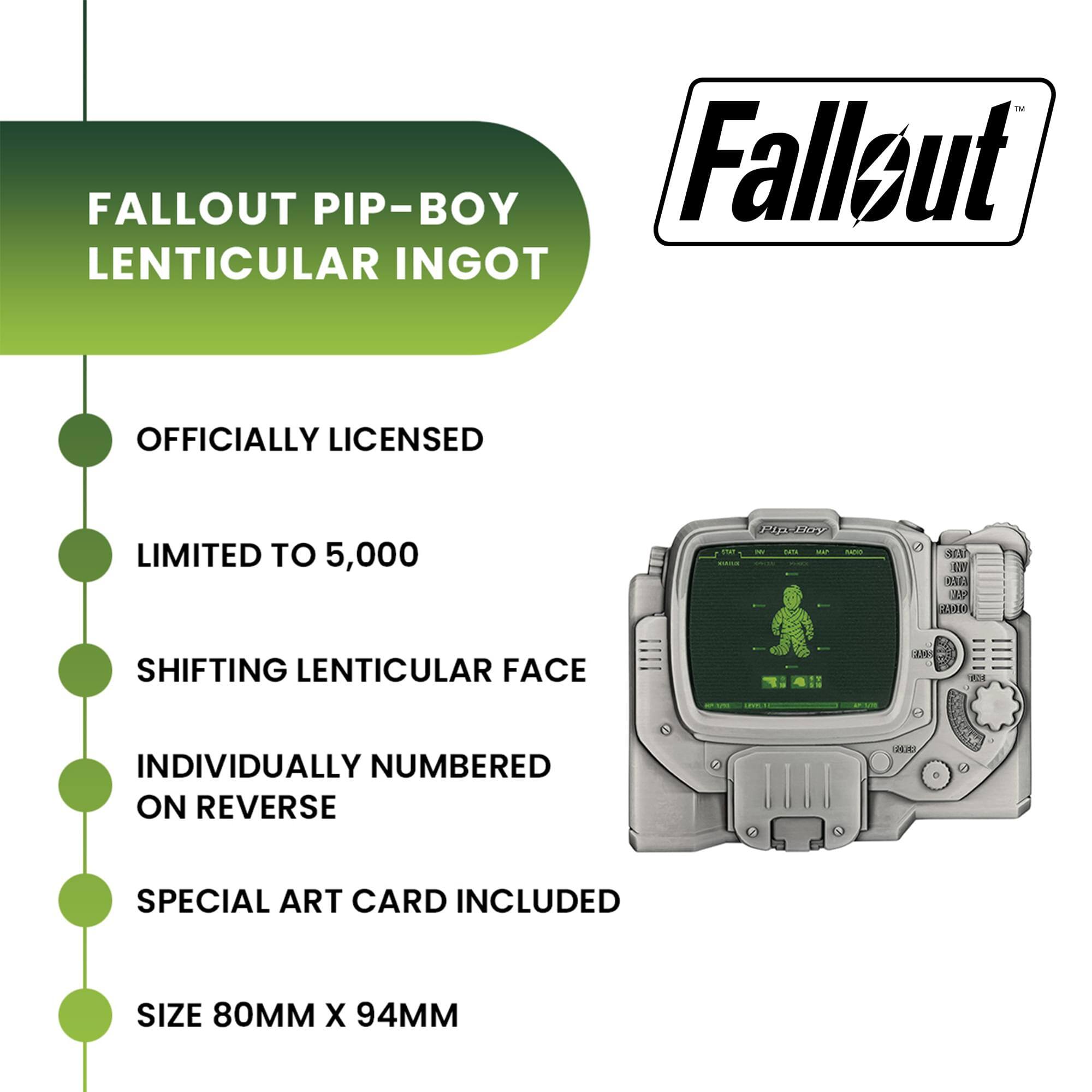 FALLOUT PIP-BOY LENTICULAR INGOT  
OFFICIALLY LICENSED  
LIMITED TO 5,000  
SHIFTING LENTICULAR FACE  
INDIVIDUALLY NUMBERED ON REVERSE  
SPECIAL ART CARD INCLUDED  
SIZE 80MM X 94MM