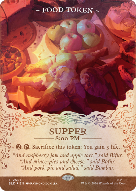 ~FOOD TOKEN~  
SUPPER 8:00 PM  
2, Sacrifice this token: You gain 3 life.  
"And raspberry jam and apple tart," said Bifur.  
"And mince-pies and cheese," said Bofur.  
"And pork-pie and salad," said Bombur.  

T 2551 SLD EN  
RAYMOND BONILLA  
TM & © 2026 Wizards of the Coast