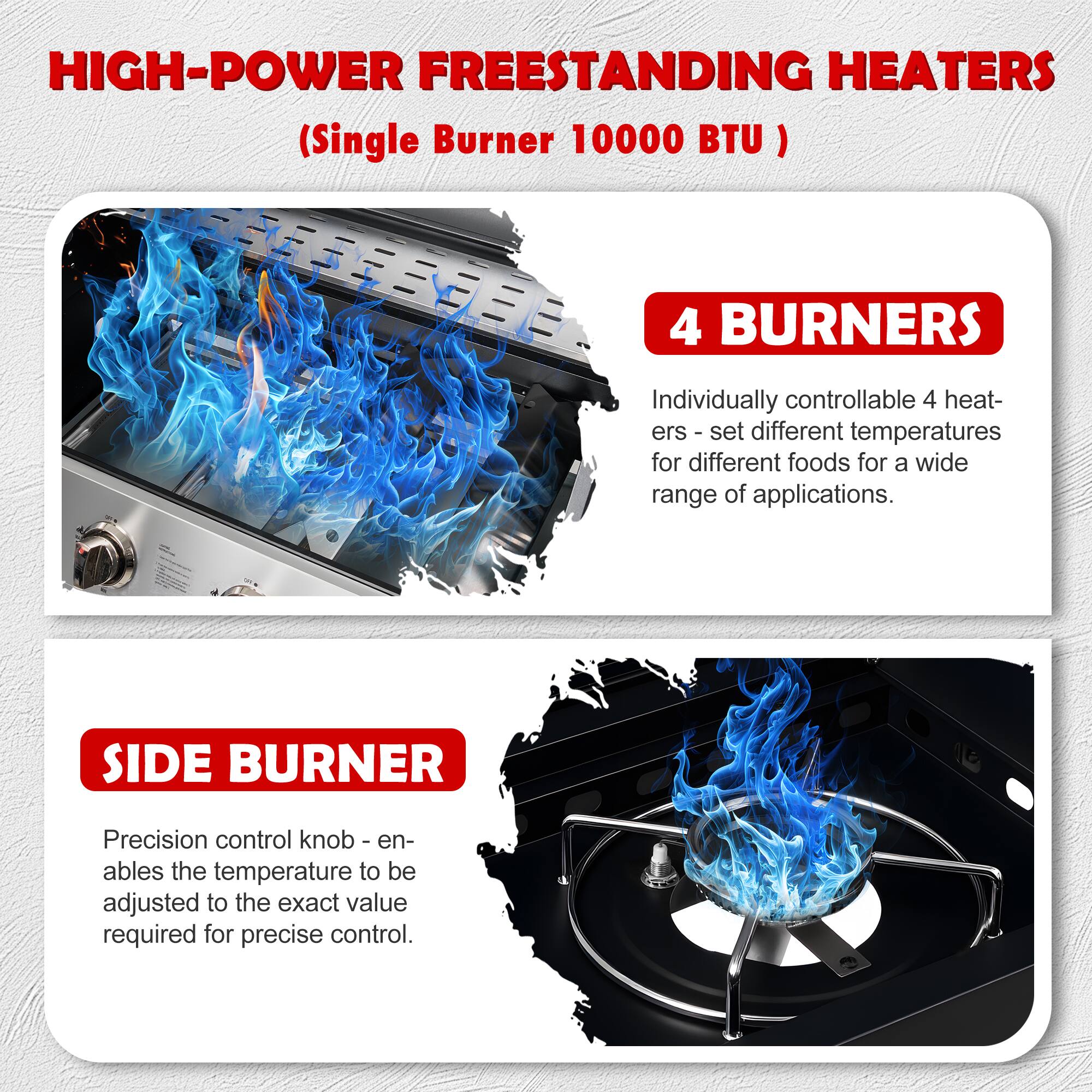 HIGH-POWER FREESTANDING HEATERS (Single Burner 10000 BTU)

4 BURNERS
Individually controllable 4 heaters - set different temperatures for different foods for a wide range of applications.

SIDE BURNER
Precision control knob - enables the temperature to be adjusted to the exact value required for precise control.