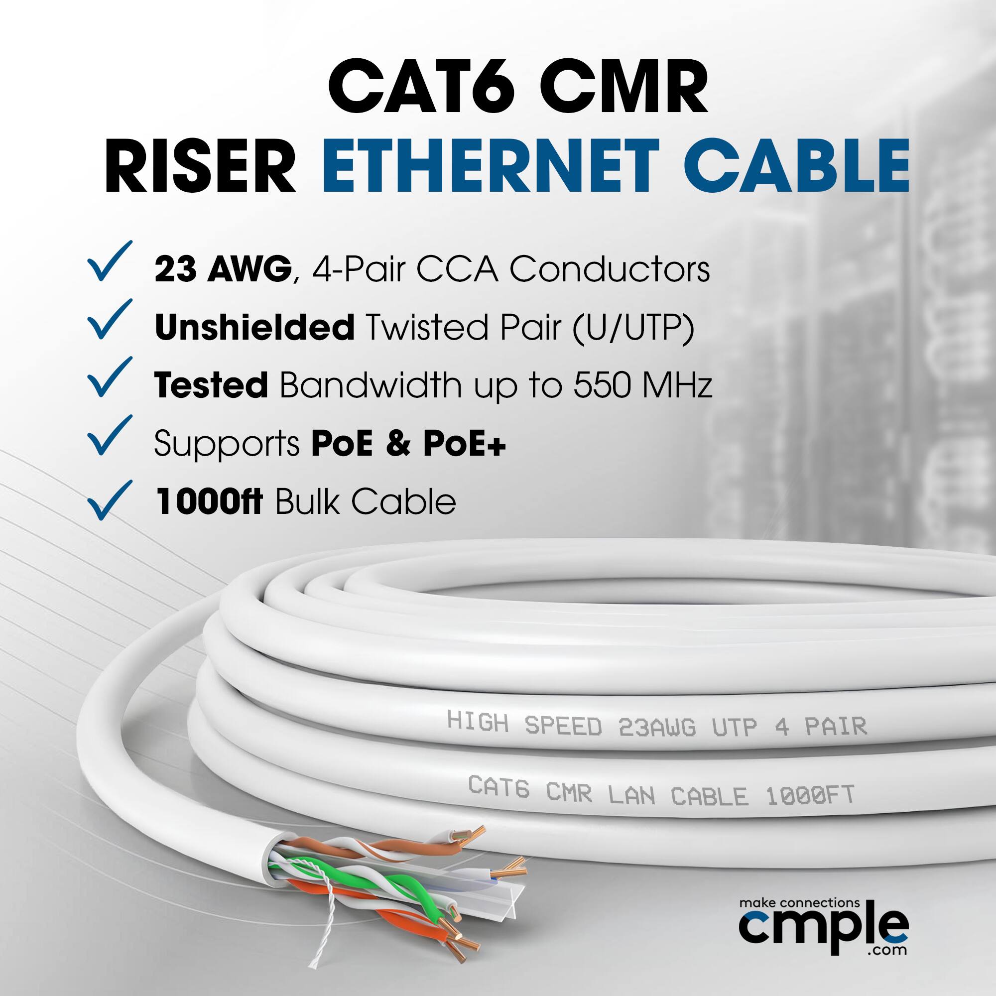CAT6 CMR RISER ETHERNET CABLE  
23 AWG, 4-Pair CCA Conductors  
Unshielded Twisted Pair (U/UTP)  
Tested Bandwidth up to 550 MHz  
Supports PoE & PoE+  
1000ft Bulk Cable  

HIGH SPEED 23AWG UTP 4 PAIR  
CAT6 CMR LAN CABLE 1000FT  

make connections  
cmple.com