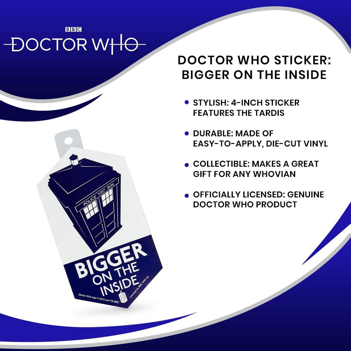 BBC DOCTOR WHO STICKER: BIGGER ON THE INSIDE

- STYLISH: 4-INCH STICKER FEATURES THE TARDIS
- DURABLE: MADE OF EASY-TO-APPLY, DIE-CUT VINYL
- COLLECTIBLE: MAKES A GREAT GIFT FOR ANY WHOVIAN
- OFFICIALLY LICENSED: GENUINE DOCTOR WHO PRODUCT