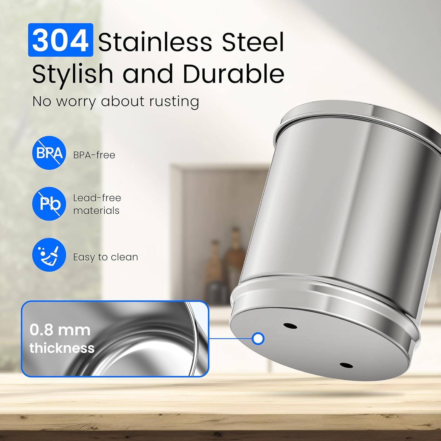 304 Stainless Steel  
Stylish and Durable  
No worry about rusting  

BPA-free  
Lead-free materials  
Easy to clean  

0.8 mm thickness