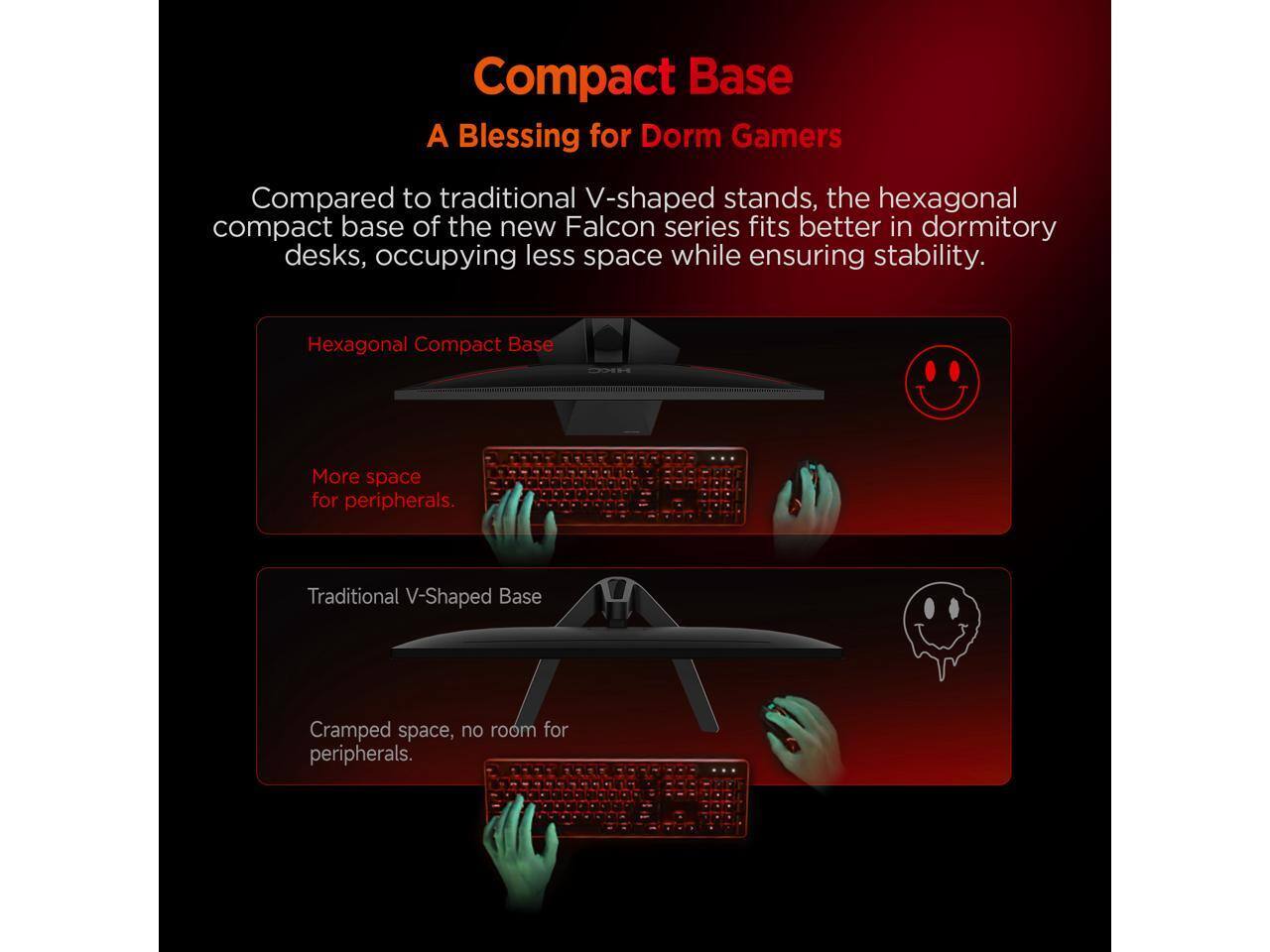 Compact Base  
A Blessing for Dorm Gamers  

Compared to traditional V-shaped stands, the hexagonal compact base of the new Falcon series fits better in dormitory desks, occupying less space while ensuring stability.  

Hexagonal Compact Base  
More space for peripherals.  

Traditional V-Shaped Base  
Cramped space, no room for peripherals.