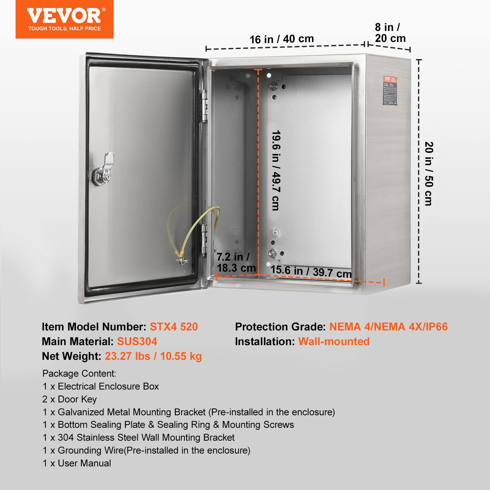 VEVOR TOUGH TOOLS. HALF PRICE

16 in / 40 cm
8 in / 20 cm
19.6 in / 49.7 cm
20 in / 50 cm
7.2 in / 18.3 cm
15.6 in / 39.7 cm

Item Model Number: STX4 520
Protection Grade: NEMA 4/NEMA 4X/IP66
Main Material: SUS304
Installation: Wall-mounted
Net Weight: 23.27 lbs / 10.55 kg

Package Content:
1 x Electrical Enclosure Box
2 x Door Key
1 x Galvanized Metal Mounting Bracket (Pre-installed in the enclosure)
1 x Bottom Sealing Plate & Sealing Ring & Mounting Screws
1 x 304 Stainless Steel Wall Mounting Bracket
1 x Grounding Wire (Pre-installed in the enclosure)
1 x User Manual