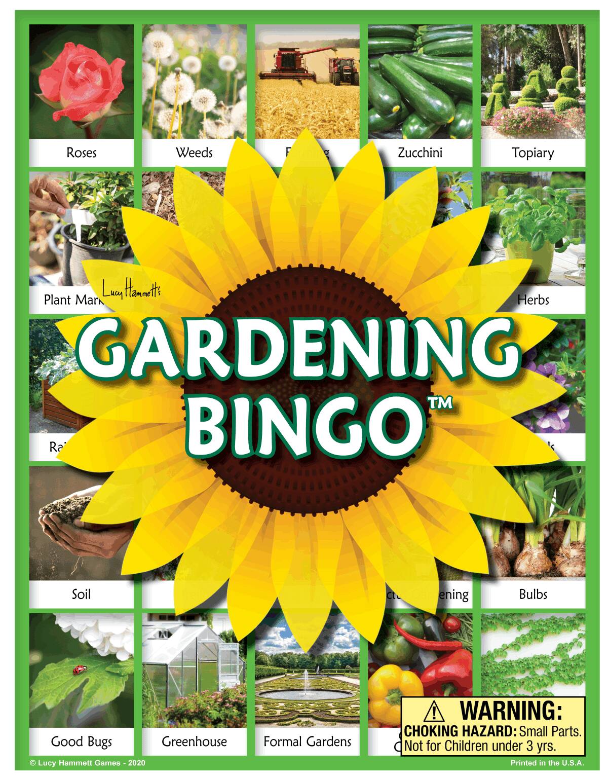 Roses  
Weeds  
Zucchini  
Topiary  
Plant Marking  
Herbs  
Soil  
Good Bugs  
Greenhouse  
Formal Gardens  
Bulbs  

GARDENING BINGO™  
Lucy Hammett Games - 2020  

WARNING: CHOKING HAZARD: Small Parts. Not for Children under 3 yrs.  
Printed in the U.S.A.