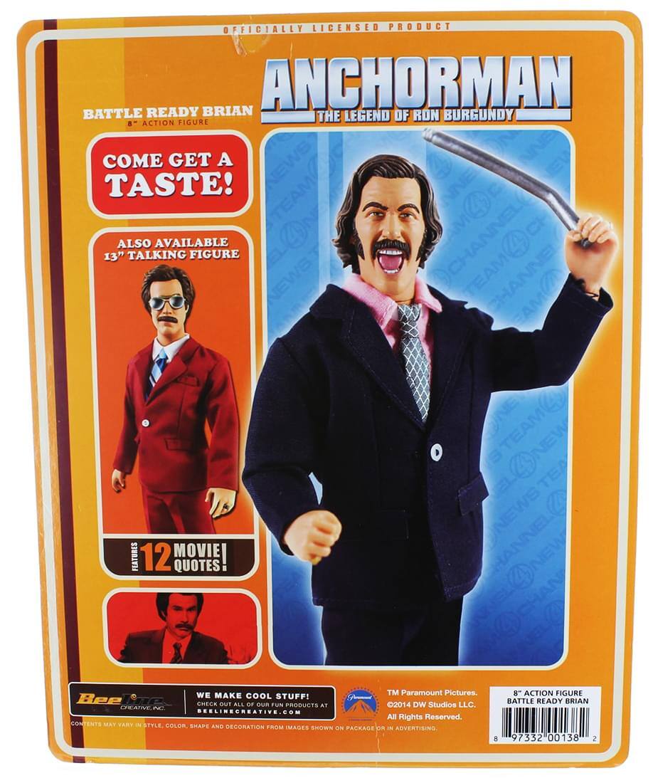 OFFICIALLY LICENSED PRODUCT  
ANCHORMAN: THE LEGEND OF RON BURGUNDY  

BATTLE READY BRIAN  
8" ACTION FIGURE  

COME GET A TASTE!  

ALSO AVAILABLE  
13" TALKING FIGURE  

FEATURES  
12 MOVIE QUOTES  

WE MAKE COOL STUFF!  
CHECK OUT ALL OF OUR FUN PRODUCTS AT  
BELLINGCREATIVE.COM  

CONTENTS MAY VARY IN STYLE, COLOR, SHAPE AND DECORATION FROM IMAGES SHOWN ON PACKAGE  

TM Paramount Pictures.  
©2014 DW Studios LLC.  
All Rights Reserved.  

8" ACTION FIGURE  
BATTLE READY BRIAN  
97332 00138 2