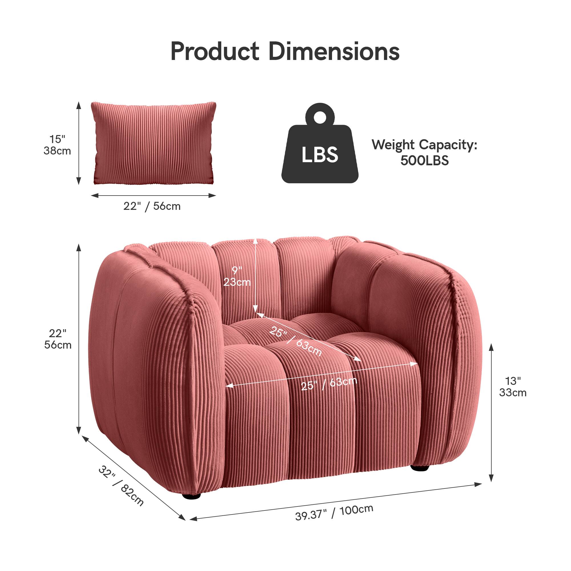 Product Dimensions

- Pillow: 15" / 38cm x 22" / 56cm
- Sofa: 22" / 56cm x 25" / 63cm x 25" / 63cm x 32" / 82cm x 39.37" / 100cm x 13" / 33cm

Weight Capacity: 500LBS