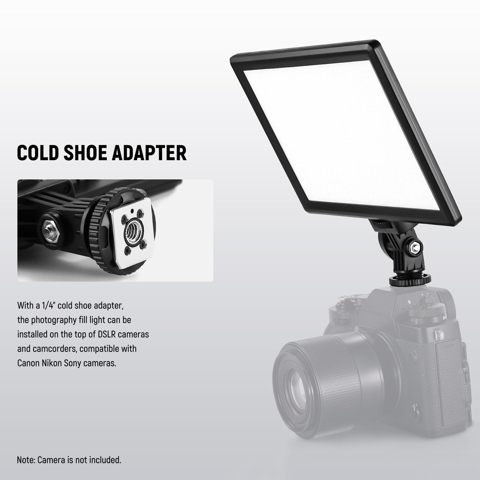 COLD SHOE ADAPTER

With a 1/4" cold shoe adapter, the photography fill light can be installed on the top of DSLR cameras and camcorders, compatible with Canon, Nikon, and Sony cameras.

Note: Camera is not included.