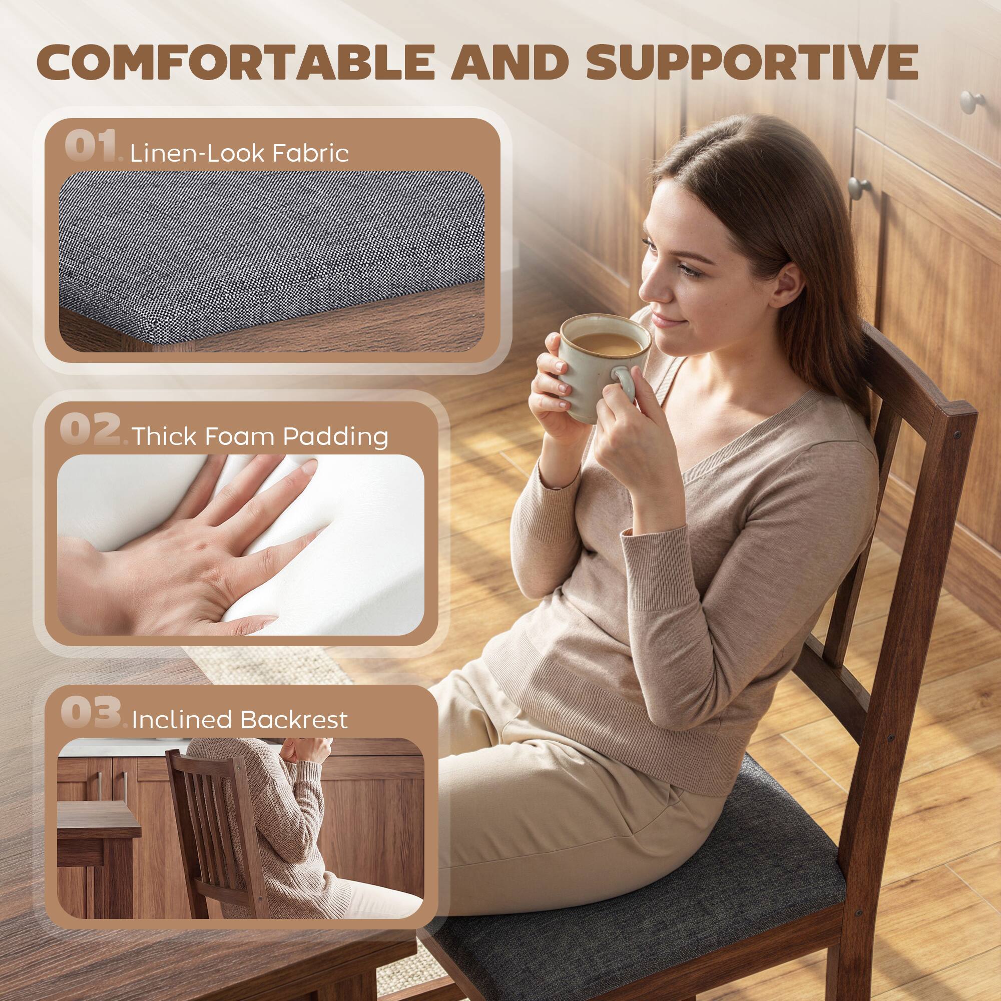 COMFORTABLE AND SUPPORTIVE

01. Linen-Look Fabric

02. Thick Foam Padding

03. Inclined Backrest