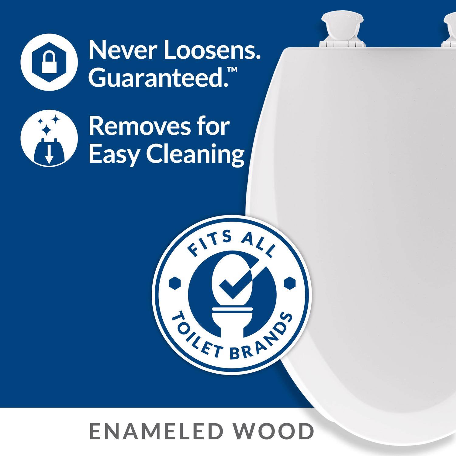 Never Loosens. Guaranteed.  
Removes for Easy Cleaning  
FITS ALL TOILET BRANDS  
ENAMELED WOOD