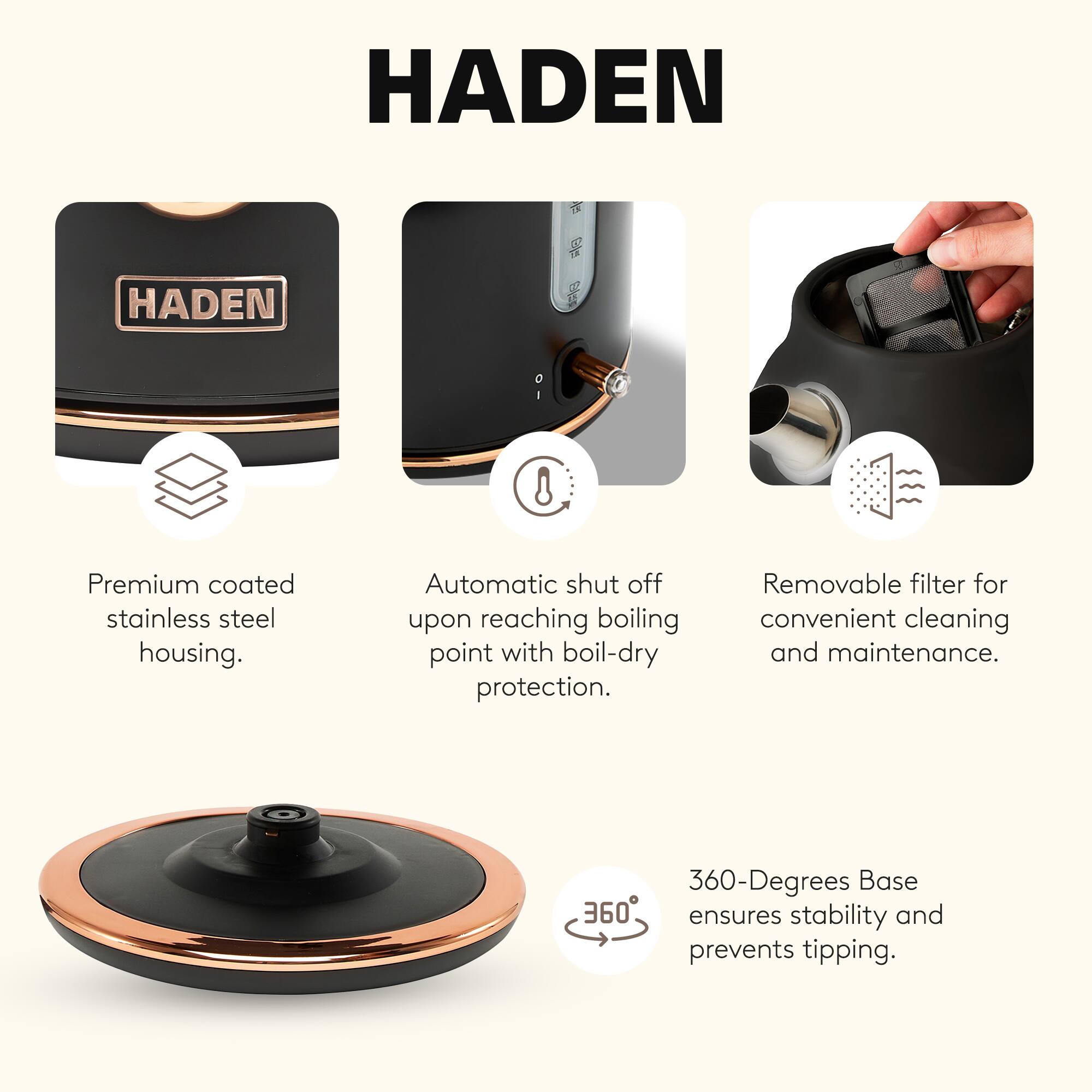 HADEN

Premium coated stainless steel housing. Automatic shut off upon reaching boiling point with boil-dry protection. Removable filter for convenient cleaning and maintenance. 360-Degrees Base ensures stability and prevents tipping.