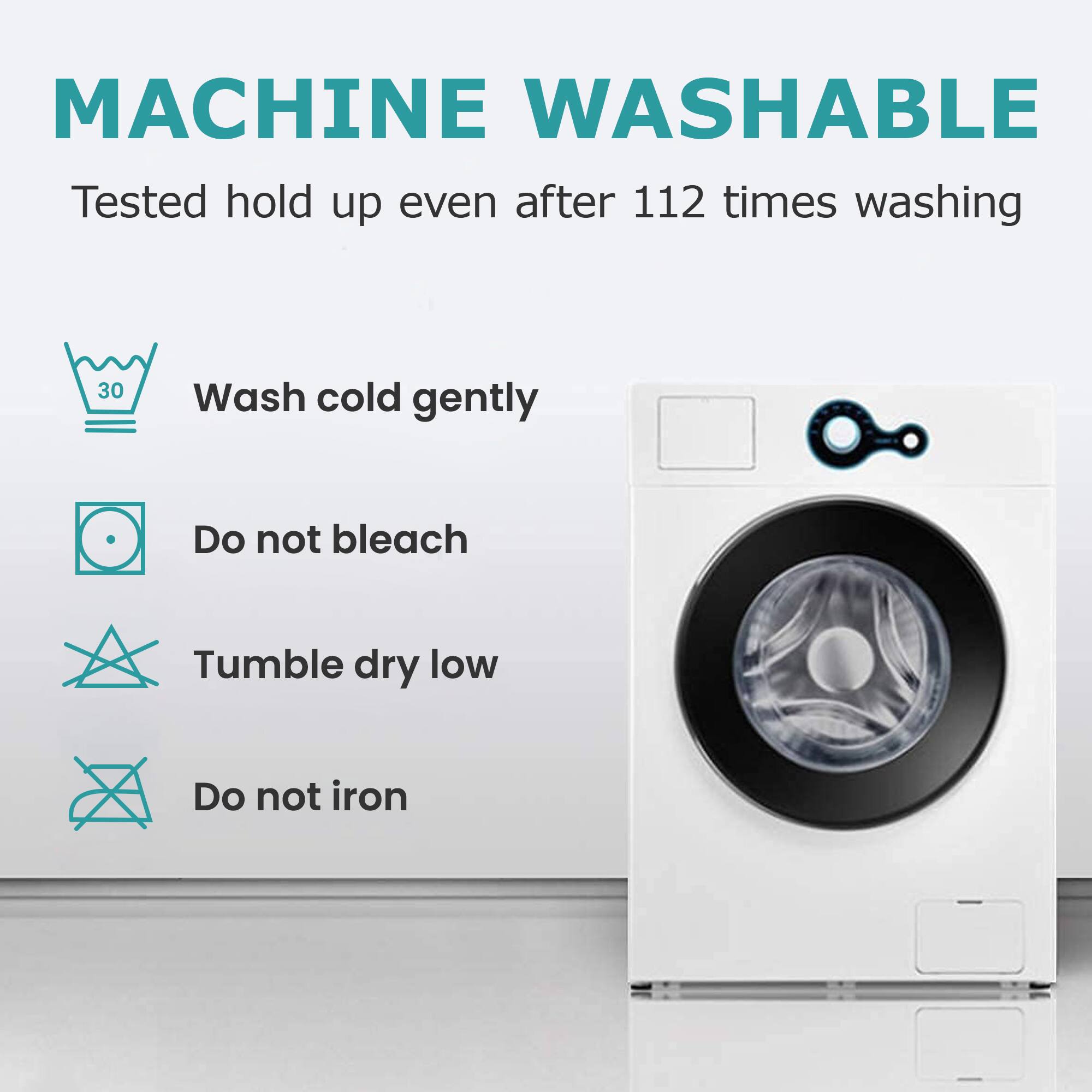 MACHINE WASHABLE  
Tested to hold up even after 112 times washing  

- Wash cold gently  
- Do not bleach  
- Tumble dry low  
- Do not iron