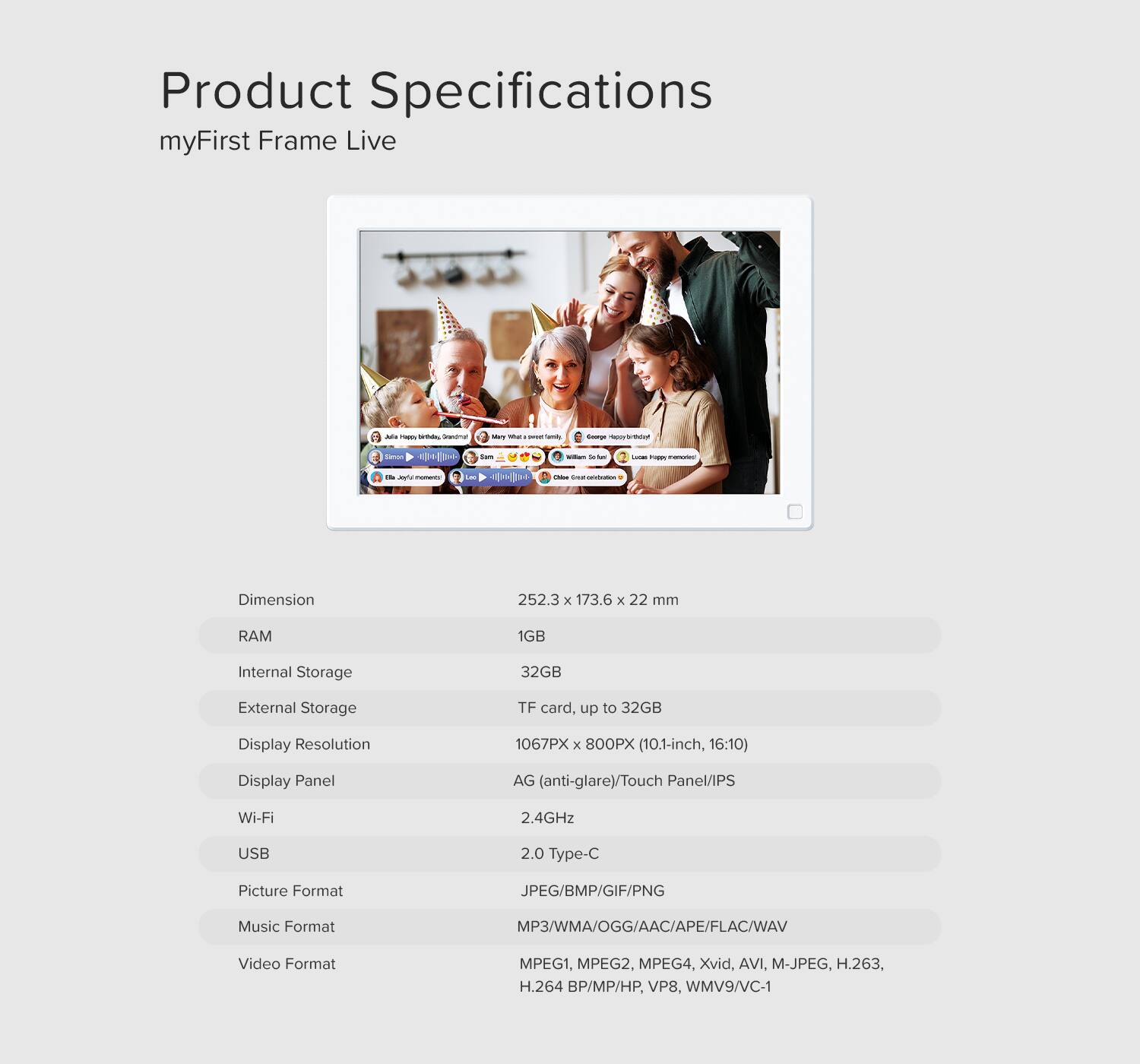 Product Specifications  
myFirst Frame Live  

Dimension: 252.3 x 173.6 x 22 mm  
RAM: 1GB  
Internal Storage: 32GB  
External Storage: TF card, up to 32GB  
Display Resolution: 1067PX x 800PX (10.1-inch, 16:10)  
Display Panel: AG (anti-glare)/Touch Panel/IPS  
Wi-Fi: 2.4GHz  
USB: 2.0 Type-C  
Picture Format: JPEG/BMP/GIF/PNG  
Music Format: MP3/WMA/OGG/AAC/APE/FLAC/WAV  
Video Format: MPEG1, MPEG2, MPEG4, Xvid, AVI, M-JPEG, H.263, H.264 BP/MP/HP, VP8, WMV9/VC-1