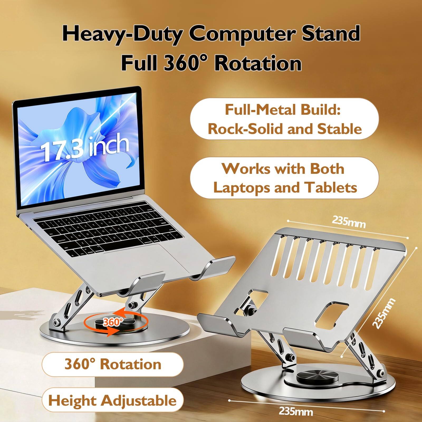 Heavy-Duty Computer Stand Full 360° Rotation  
17.3 inch Full-Metal Build: Rock-Solid and Stable  
Works with Both Laptops and Tablets  
360° Rotation  
Height Adjustable  
235mm  
235mm  
235mm