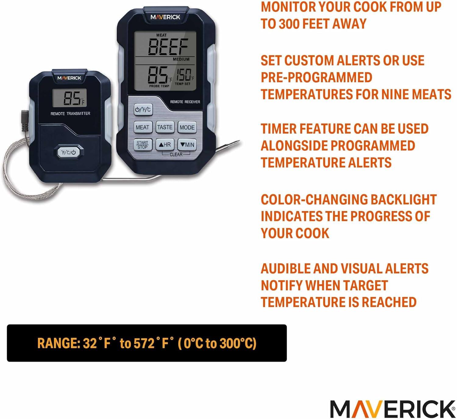 M/VERICK 85 F REMOTE TRANSMITTER F/C/O MAVERICK MEAT BEEF MEDIUM 85 F 150 TEMP MET PRODE TEMP REMOTE RECENER

- MONITOR YOUR COOK FROM UP TO 300 FEET AWAY
- SET CUSTOM ALERTS OR USE PRE-PROGRAMMED TEMPERATURES FOR NINE MEATS
- TIMER FEATURE CAN BE USED ALONGSIDE PROGRAMMED TEMPERATURE ALERTS
- COLOR-CHANGING BACKLIGHT INDICATES THE PROGRESS OF YOUR COOK
- AUDIBLE AND VISUAL ALERTS NOTIFY WHEN TARGET TEMPERATURE IS REACHED

RANGE: 32°F to 572°F (0°C to 300°C)

MAVERICK