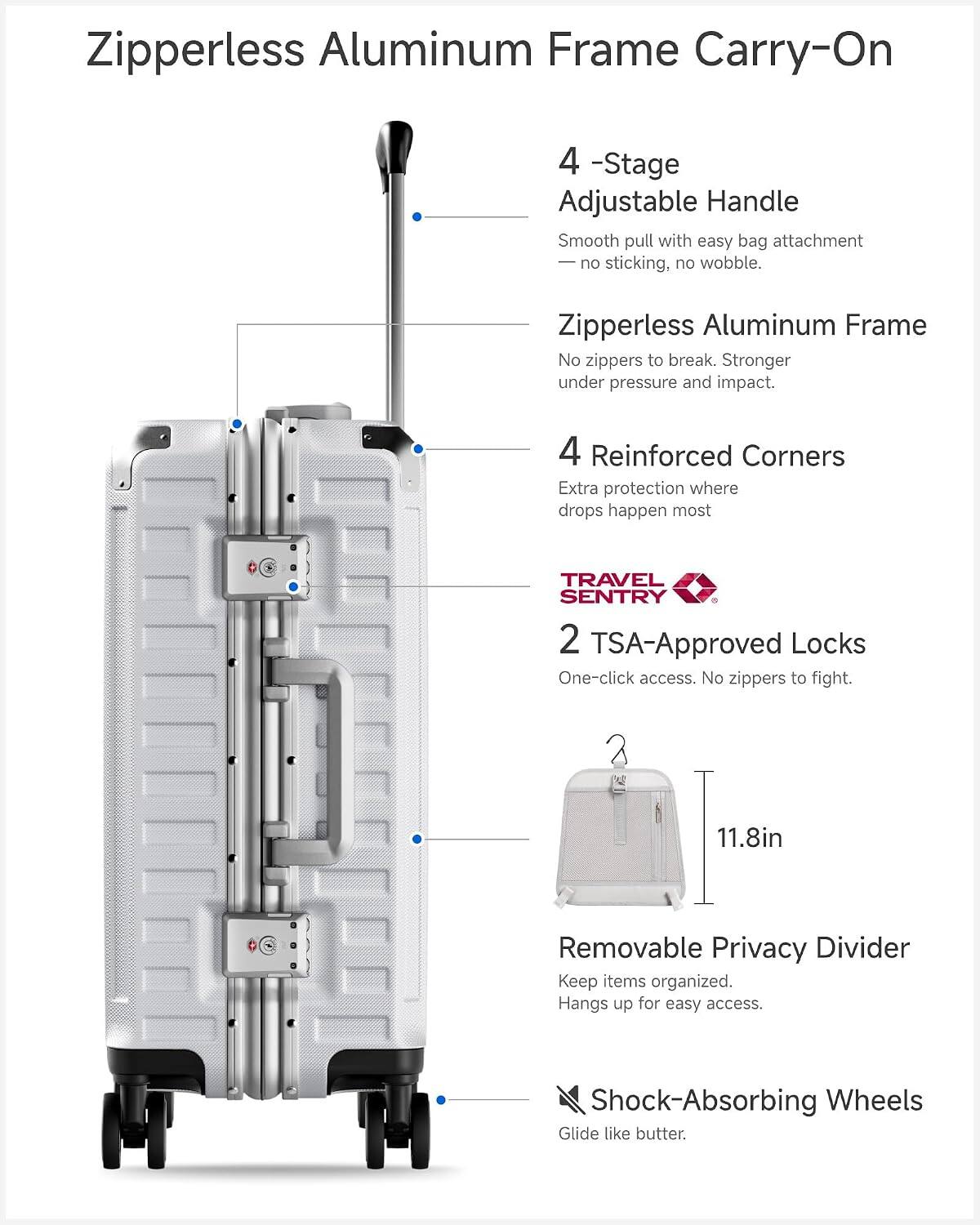 Zipperless Aluminum Frame Carry-On

4-Stage Adjustable Handle
Smooth pull with easy bag attachment - no sticking, no wobble.

Zipperless Aluminum Frame
No zippers to break. Stronger under pressure and impact.

4 Reinforced Corners
Extra protection where drops happen most

TRAVEL SENTRY
2 TSA-Approved Locks
One-click access. No zippers to fight.

11.8in Removable Privacy Divider
Keep items organized. Hangs up for easy access.

Shock-Absorbing Wheels
Glide like butter.