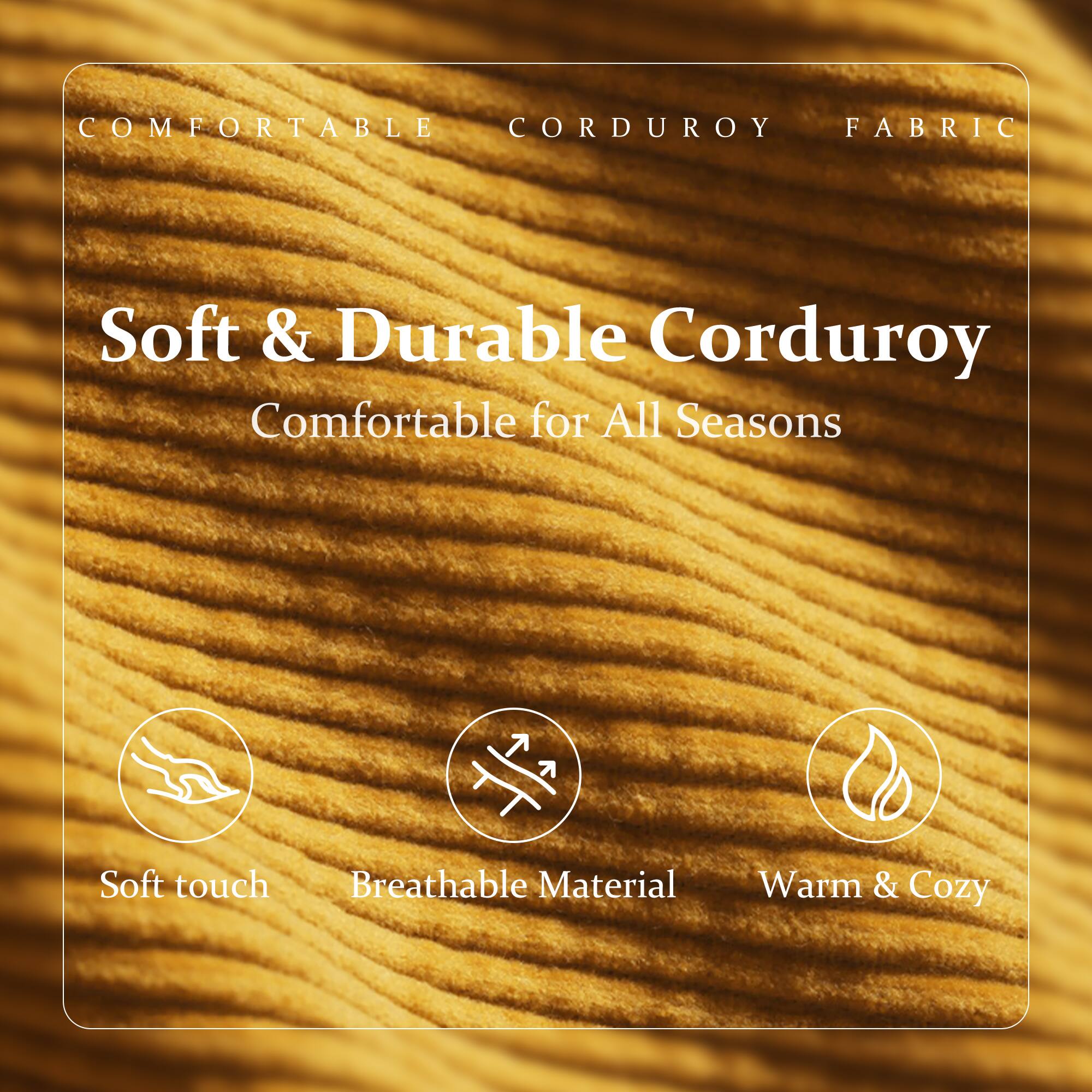 COMFORTABLE CORDUROY FABRIC

Soft & Durable Corduroy  
Comfortable for All Seasons

- Soft touch
- Breathable Material
- Warm & Cozy