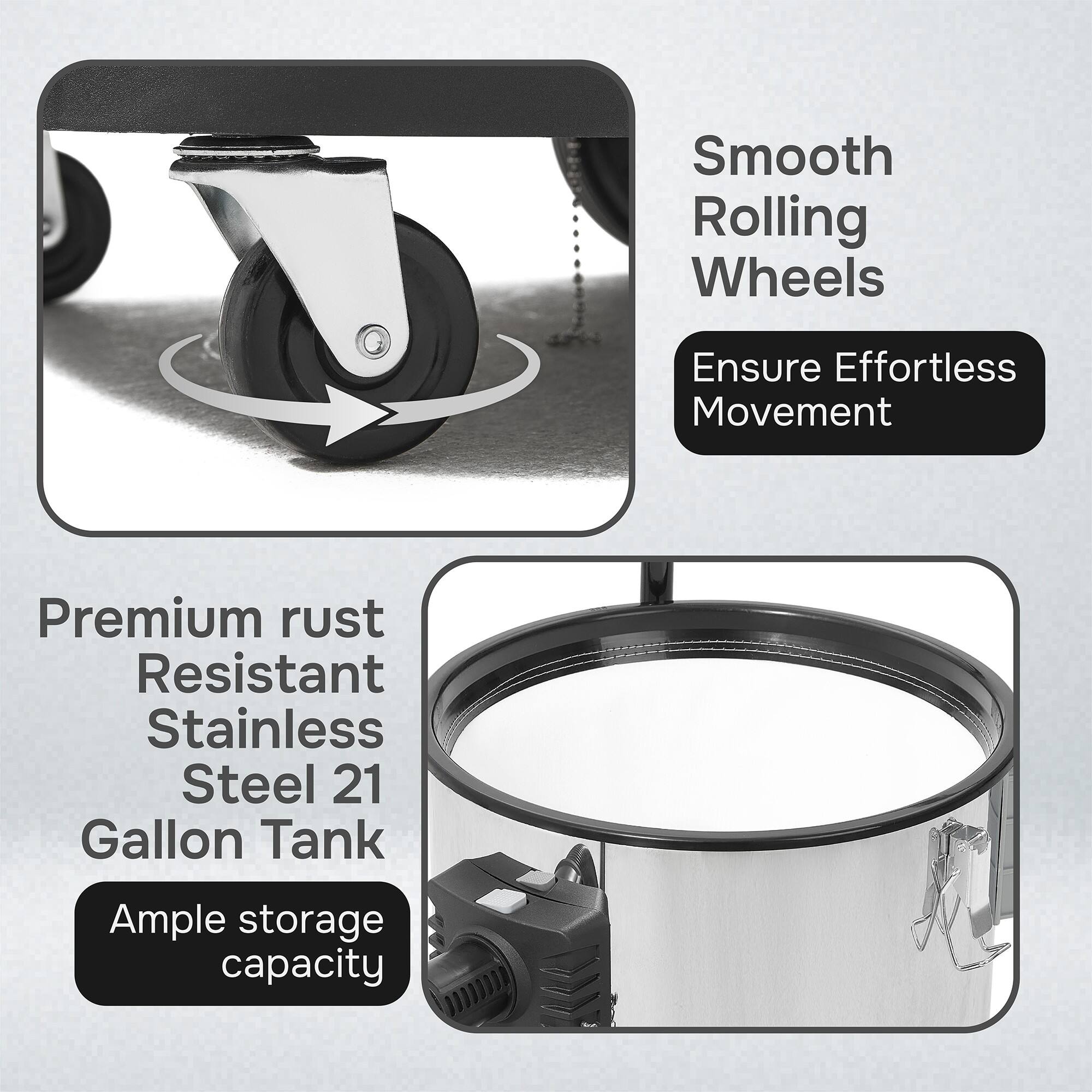 Smooth Rolling Wheels Ensure Effortless Movement  
Premium rust Resistant Stainless Steel 21 Gallon Tank  
Ample storage capacity