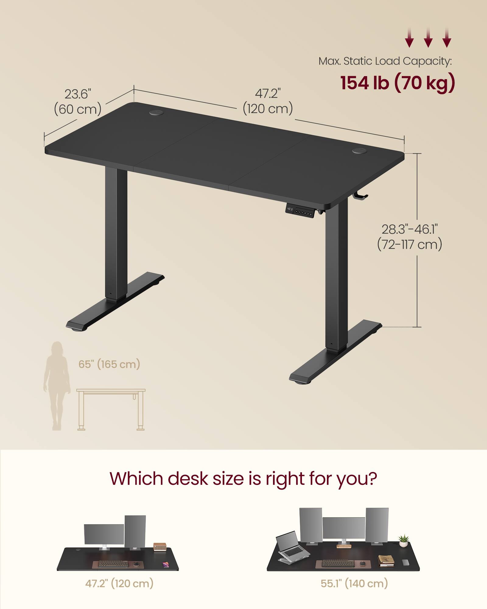 23.6" (60 cm)  
47.2" (120 cm)  
Max. Static Load Capacity: 154 lb (70 kg)  
28.3-46.1" (72-117 cm)  
65" (165 cm)  

Which desk size is right for you?  
47.2" (120 cm)  
55.1" (140 cm)