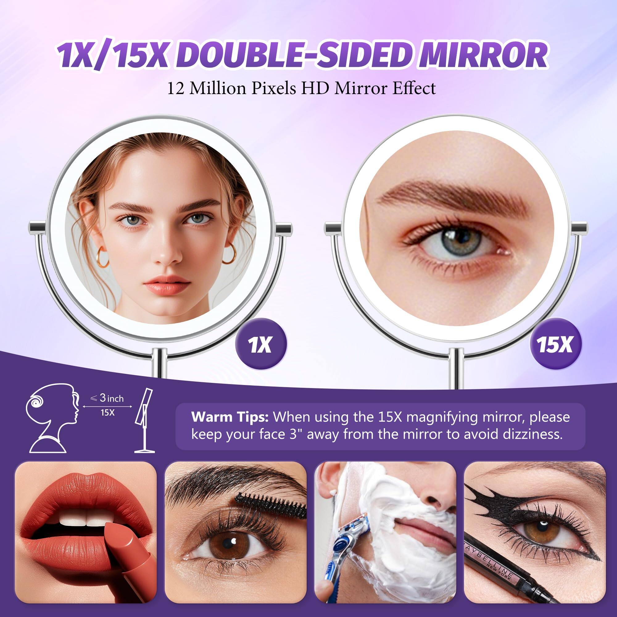 1X/15X DOUBLE-SIDED MIRROR  
12 Million Pixels HD Mirror Effect  

Warm Tips: When using the 15X magnifying mirror, please keep your face 3" away from the mirror to avoid dizziness.