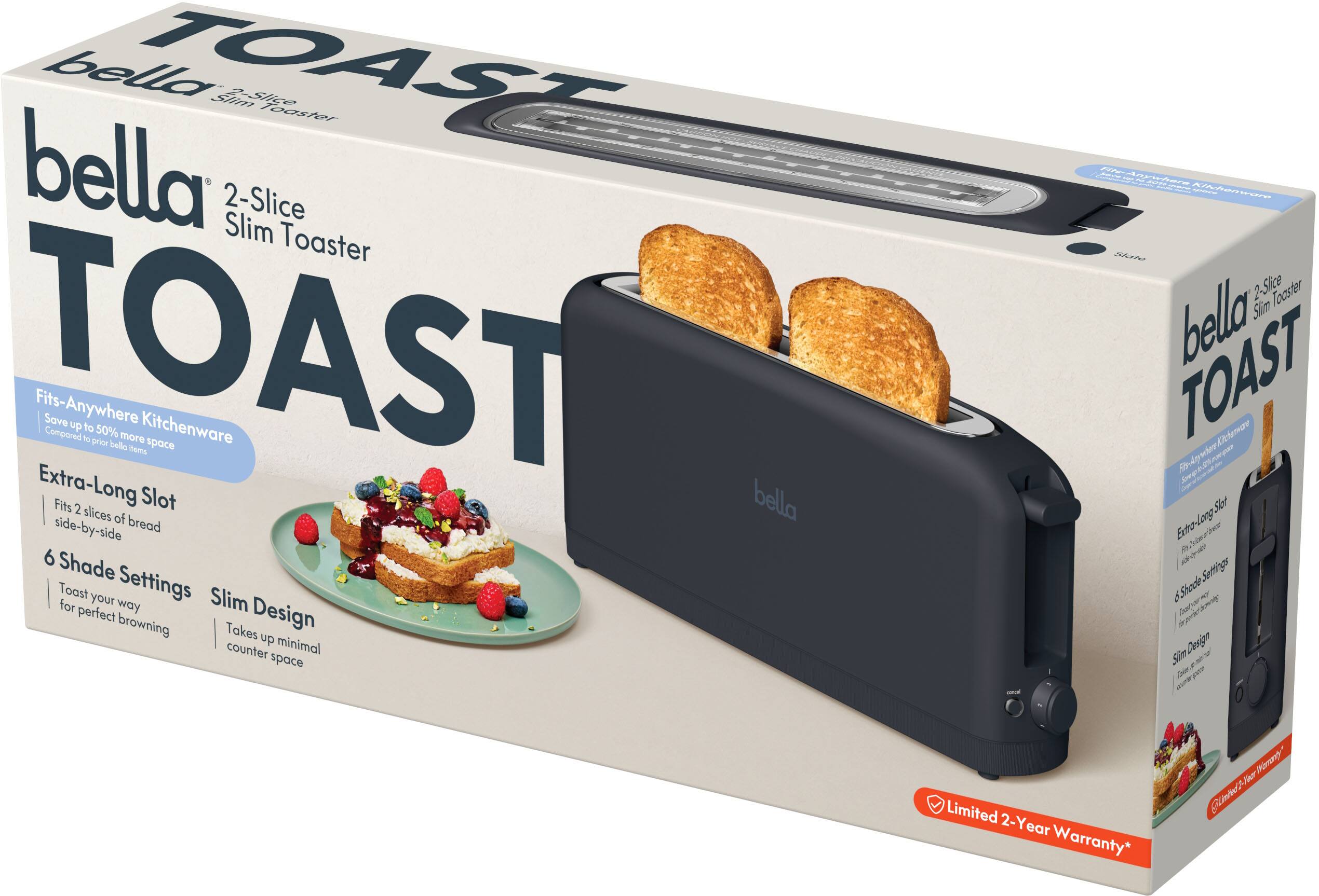 bella 2-Slice Slim Toaster  
TOAST  
Fits-Anywhere Kitchenware  
Extra-Long Slot  
Fits 2 slices of bread side-by-side  
6 Shade Settings  
Toast your way for perfect browning  
Slim Design  
Takes up minimal counter space  
Limited 2-Year Warranty*