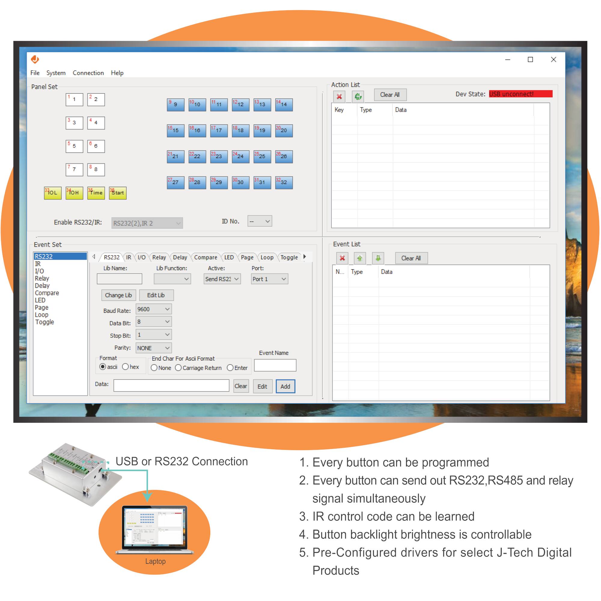 File System Connection Help  
Panel Set  
1 2 3 4 5 6 7 8 9 10 11 12 13 14 15 16 17 18 19 20 21 22 23 24 25 26 27 28 29 30 31 32  
Action Let X C Key Type Clear Data Dev State: USB unconnect  
Enable R5232/IR R5232(2),IR 2  
ID No. Event Set Event Lst  
RS232 I/O Relay Delay Compare LED Page Loop Toggle  
RS232 I/O Relay Delay Compare LED Page Loop Toggle  
Lb Name: Lb Function: Active: Send RS232: Port: Port 1  
Change Lb Edit Lb  
Baud Rate: 9600 Data Bit: 8 Stop Bit: 1 Parity: NONE Format: asci Hex End Char For Asci Format: None Carriage Return Enter  
Event Name:  
Data:  
Action List  
Key Type Data  
Clear All  
Dev State