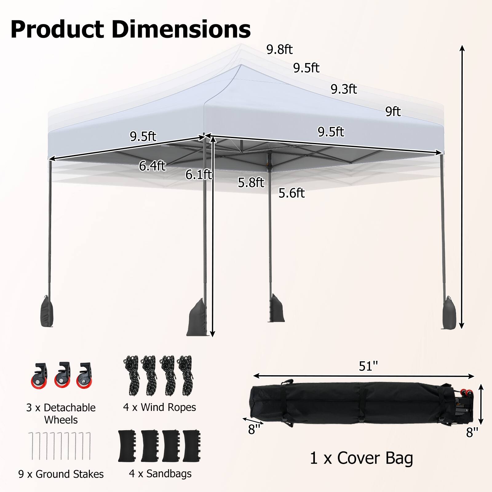 Product Dimensions:  
9.8ft, 9.5ft, 9.3ft, 9.5ft, 9.5ft, 9ft, 6.4ft, 6.1ft, 5.8ft, 5.6ft, 51"  

3 x Detachable Wheels  
9 x Ground Stakes  
4 x Wind Ropes  
4 x Sandbags  
8" x 8"  

1 x Cover Bag