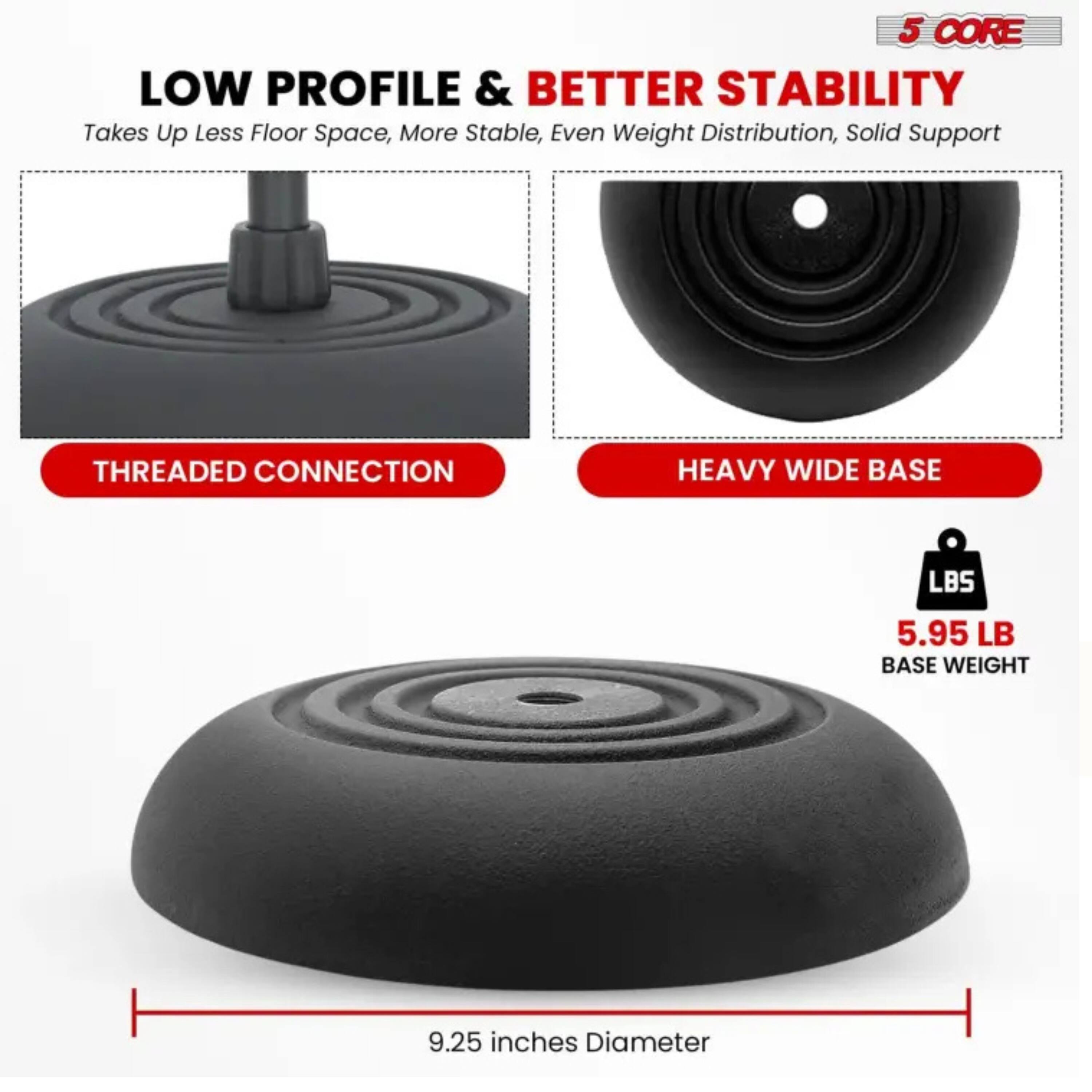 5 CORE LOW PROFILE & BETTER STABILITY  
Takes Up Less Floor Space, More Stable, Even Weight Distribution, Solid Support  

THREADED CONNECTION  

HEAVY WIDE BASE  

5.95 LB BASE WEIGHT  

9.25 inches Diameter