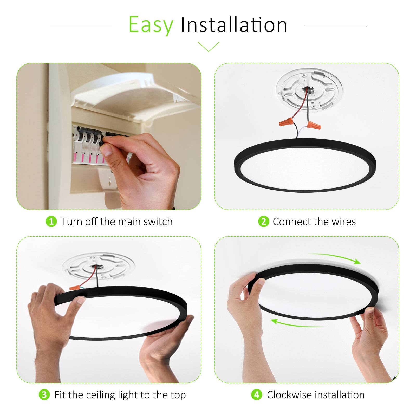 Easy Installation

1. Turn off the main switch
2. Connect the wires
3. Fit the ceiling light to the top
4. Clockwise installation