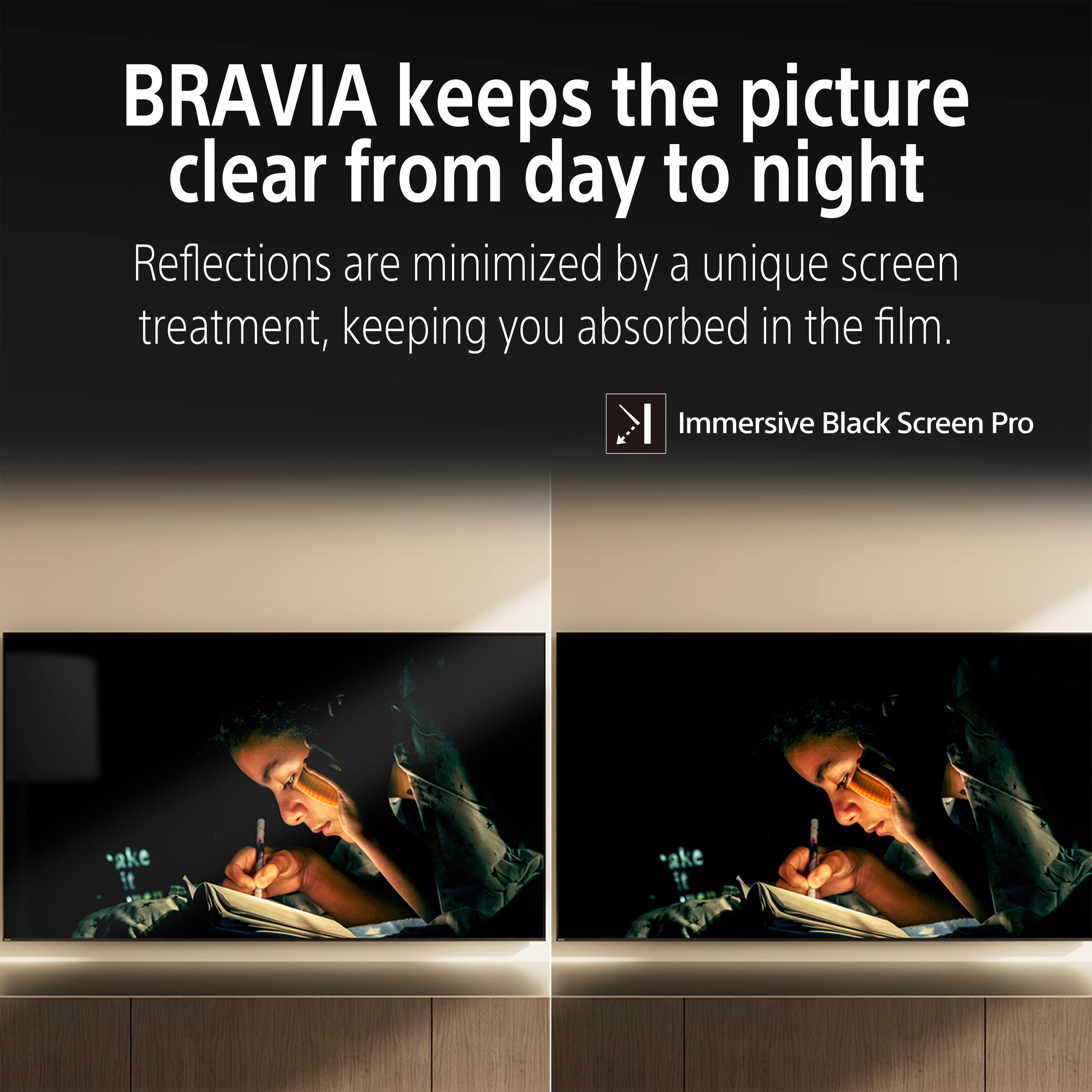 BRAVIA keeps the picture clear from day to night. Reflections are minimized by a unique screen treatment, keeping you absorbed in the film. Immersive Black Screen Pro