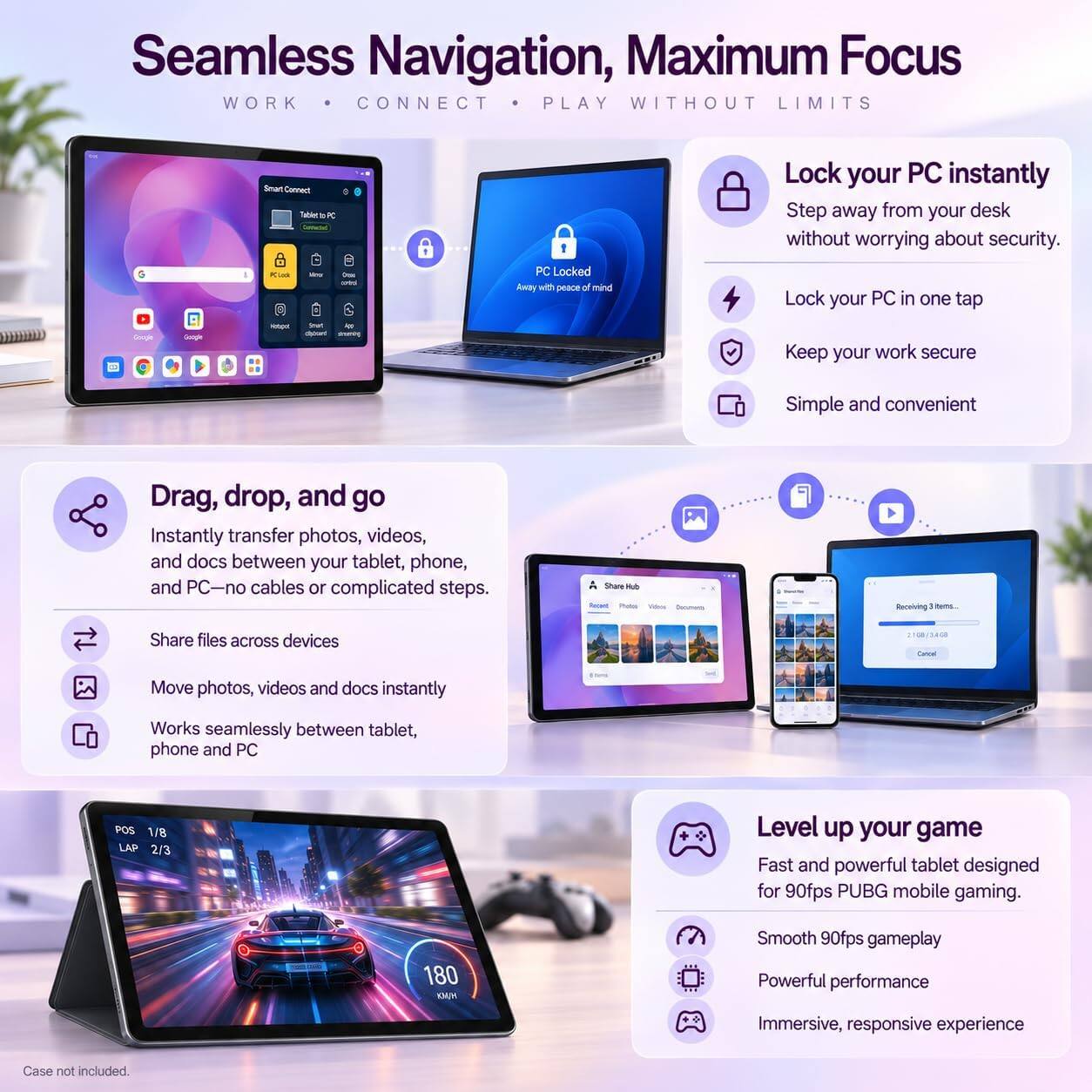 Seamless Navigation, Maximum Focus  
WORK • CONNECT • PLAY WITHOUT LIMITS

Smart Connect Tablet PC

Lock your PC instantly  
Step away from your desk without worrying about security.  
PClock  
- One control  
PC Locked Away with peace of mind  
Lock your PC in one tap

Google  
Google  
Hotupe  
Keep your work secure  
Simple and convenient

Drag, drop, and go  
Instantly transfer photos, videos, and docs between your tablet, phone, and PC—no cables or complicated steps.  
Share Hub  
Recent Photo Value  
Receiving items.  
Share files across devices  
Move photos, videos and docs instantly  
Works seamlessly between tablet, phone and PC

Level up your game  
Fast and powerful tablet designed for 90fps PUBG mobile gaming.  
Smooth 90fps gameplay  
Powerful performance  
Immersive, responsive experience

Case not included.