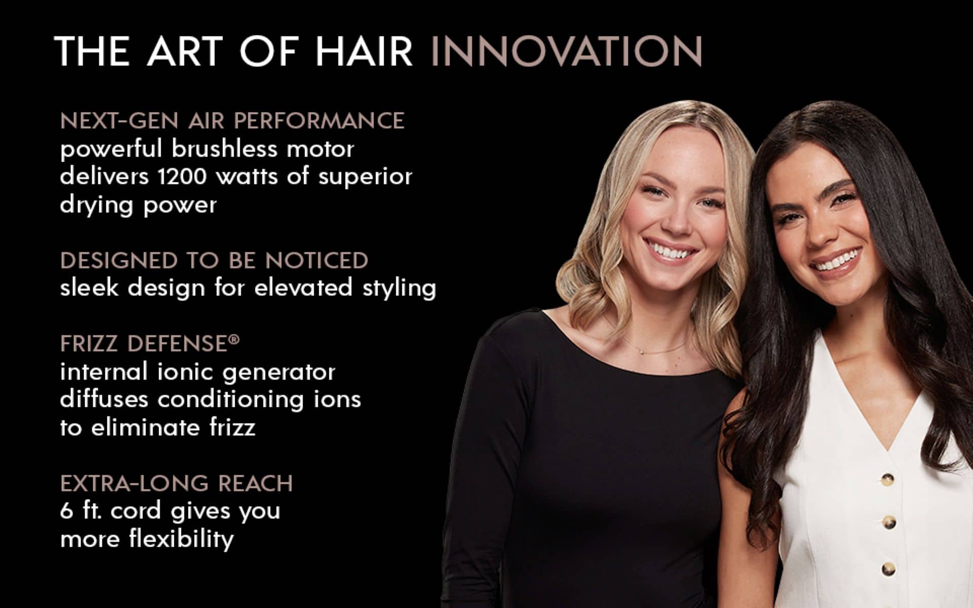 The Art of Hair Innovation: Next-Gen Air Performance, powerful brushless motor delivers 1200 watts of superior drying power, Designed to be noticed, sleek design for elevated styling, Frizz Defense, internal ionic generator diffuses conditioning ions to eliminate frizz, Extra-long reach, 6 ft. cord gives you more flexibility.