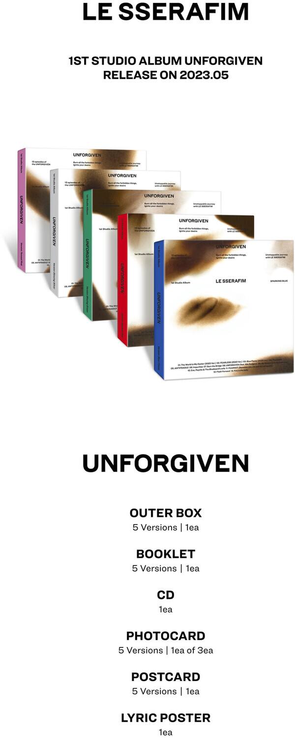 LE SSERAFIM

1ST STUDIO ALBUM UNFORGIVEN  
RELEASE ON 2023.05

UNFORGIVEN

OUTER BOX  
5 Versions | 1ea

BOOKLET  
5 Versions | 1ea

CD  
1ea

PHOTOCARD  
5 Versions | 1ea of 3ea

POSTCARD  
5 Versions | 1ea

LYRIC POSTER  
1ea