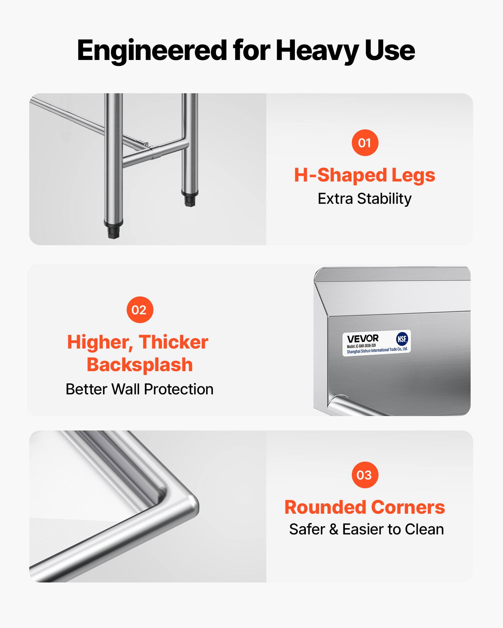 Engineered for Heavy Use

01 H-Shaped Legs  
Extra Stability

02 Higher, Thicker Backsplash  
Better Wall Protection

03 Rounded Corners  
Safer & Easier to Clean

VEVOR  
NSF  
Shanghai Shichuang International Trade Co., Ltd.