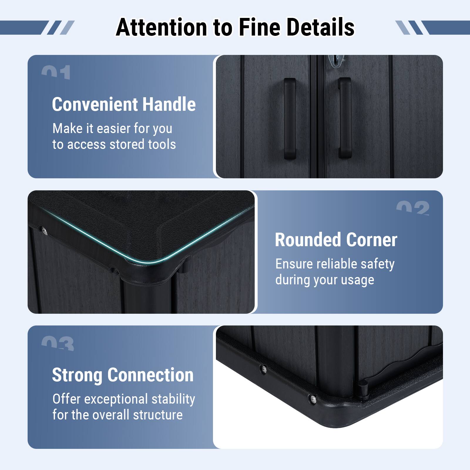 Attention to Fine Details

01 Convenient Handle
Make it easier for you to access stored tools

02 Rounded Corner
Ensure reliable safety during your usage

03 Strong Connection
Offer exceptional stability for the overall structure