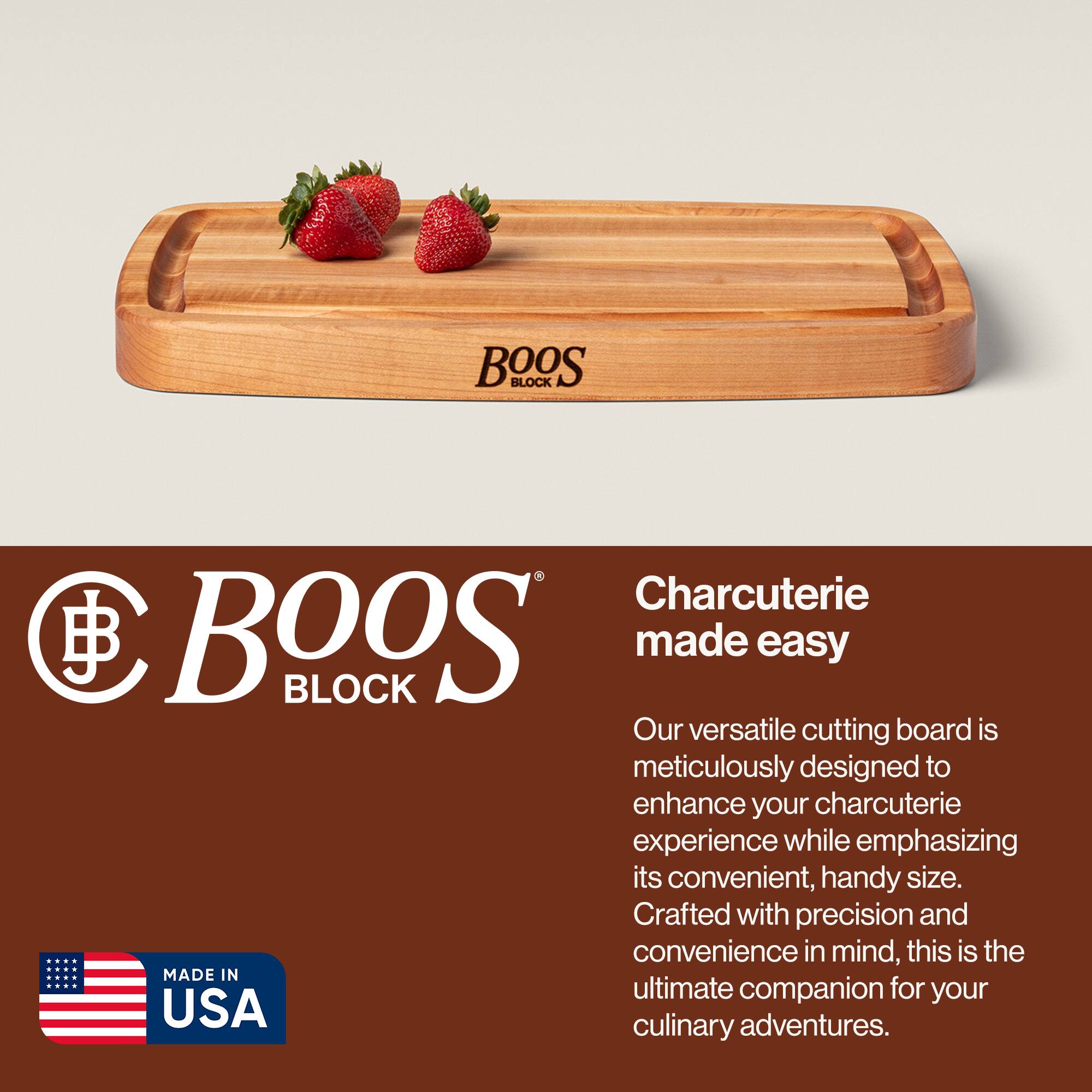 BOOS BLOCK Charcuterie made easy

Our versatile cutting board is meticulously designed to enhance your charcuterie experience while emphasizing its convenient, handy size. Crafted with precision and convenience in mind, this is the ultimate companion for your culinary adventures.

MADE IN USA