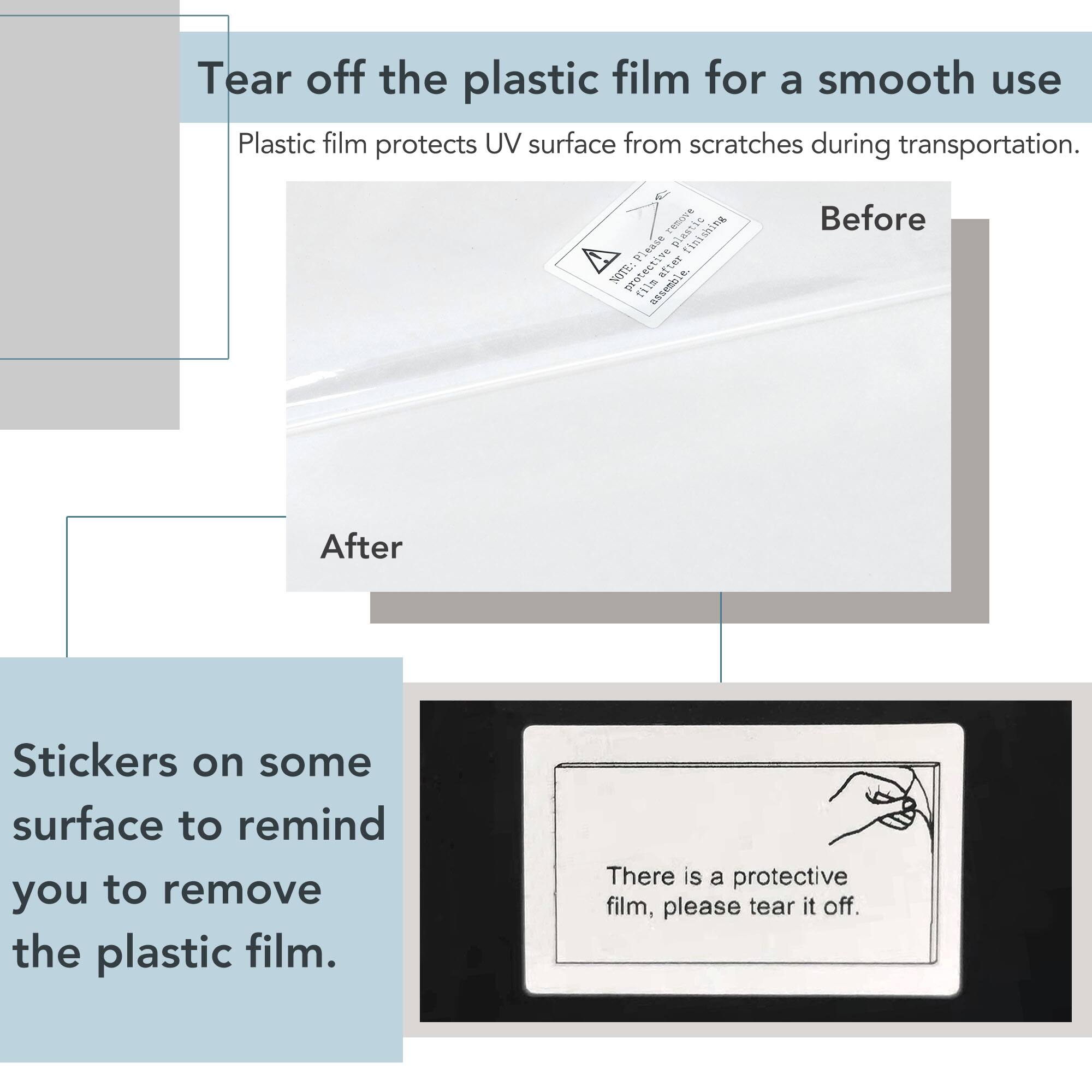 Tear off the plastic film for a smooth use

Plastic film protects UV surface from scratches during transportation.

Before

After

Stickers on some surface to remind you to remove the plastic film.

There is a protective film, please tear it off.