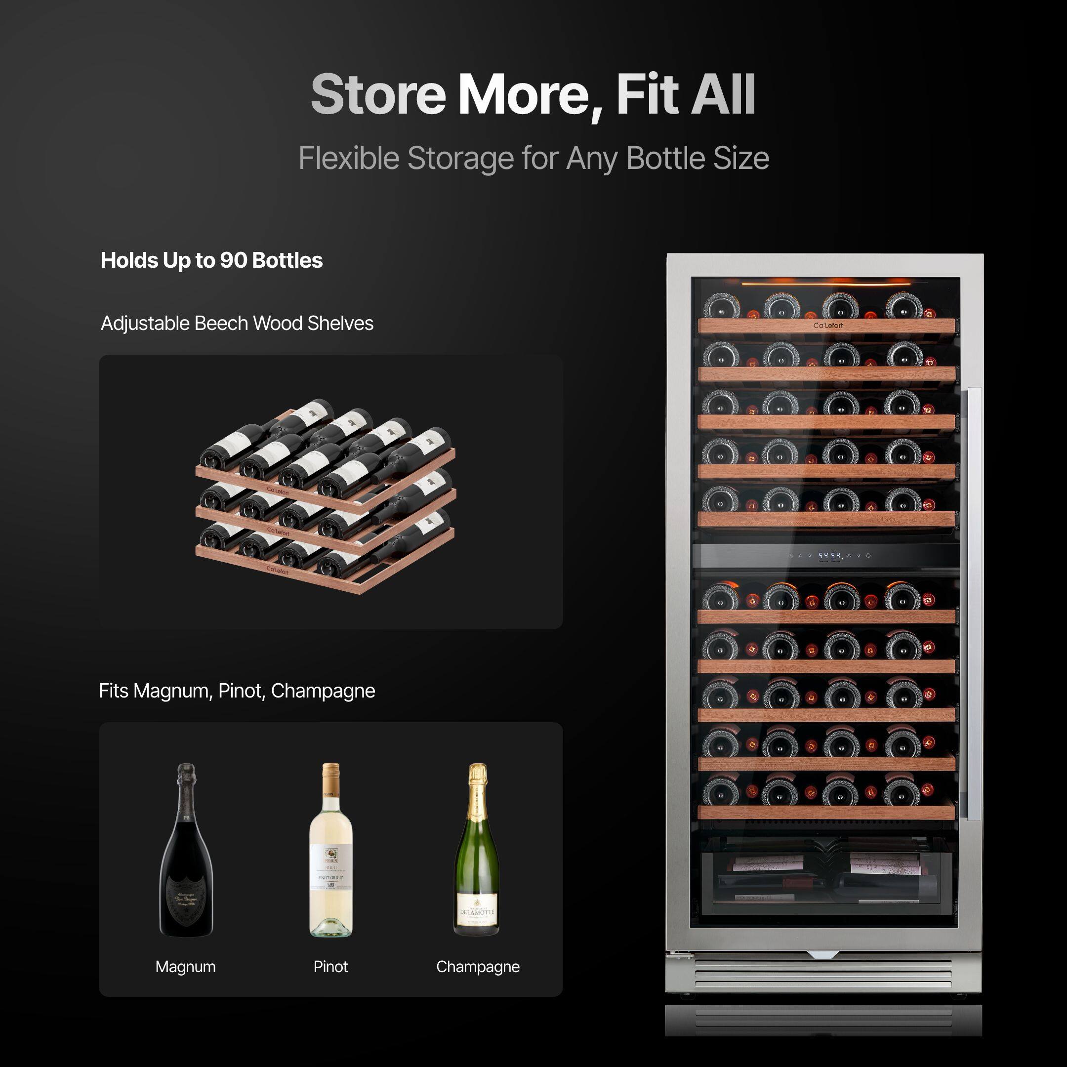 Store More, Fit All  
Flexible Storage for Any Bottle Size  

Holds Up to 90 Bottles  
Adjustable Beech Wood Shelves  

Fits Magnum, Pinot, Champagne  

Magnum  
Pinot  
Champagne