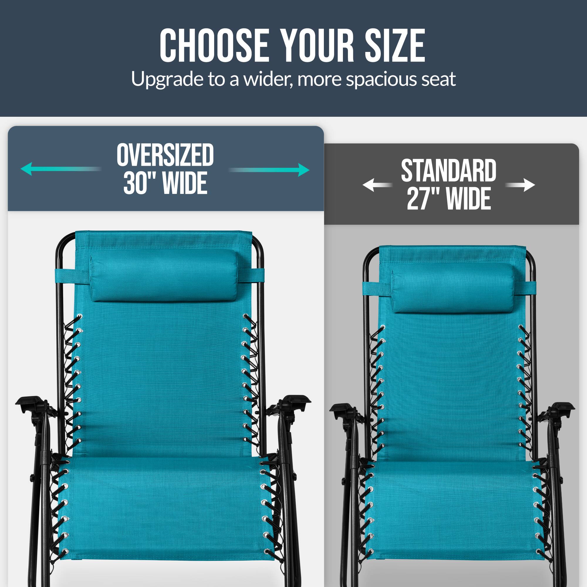CHOOSE YOUR SIZE  
Upgrade to a wider, more spacious seat  

OVERSIZED 30" WIDE  
STANDARD 27" WIDE