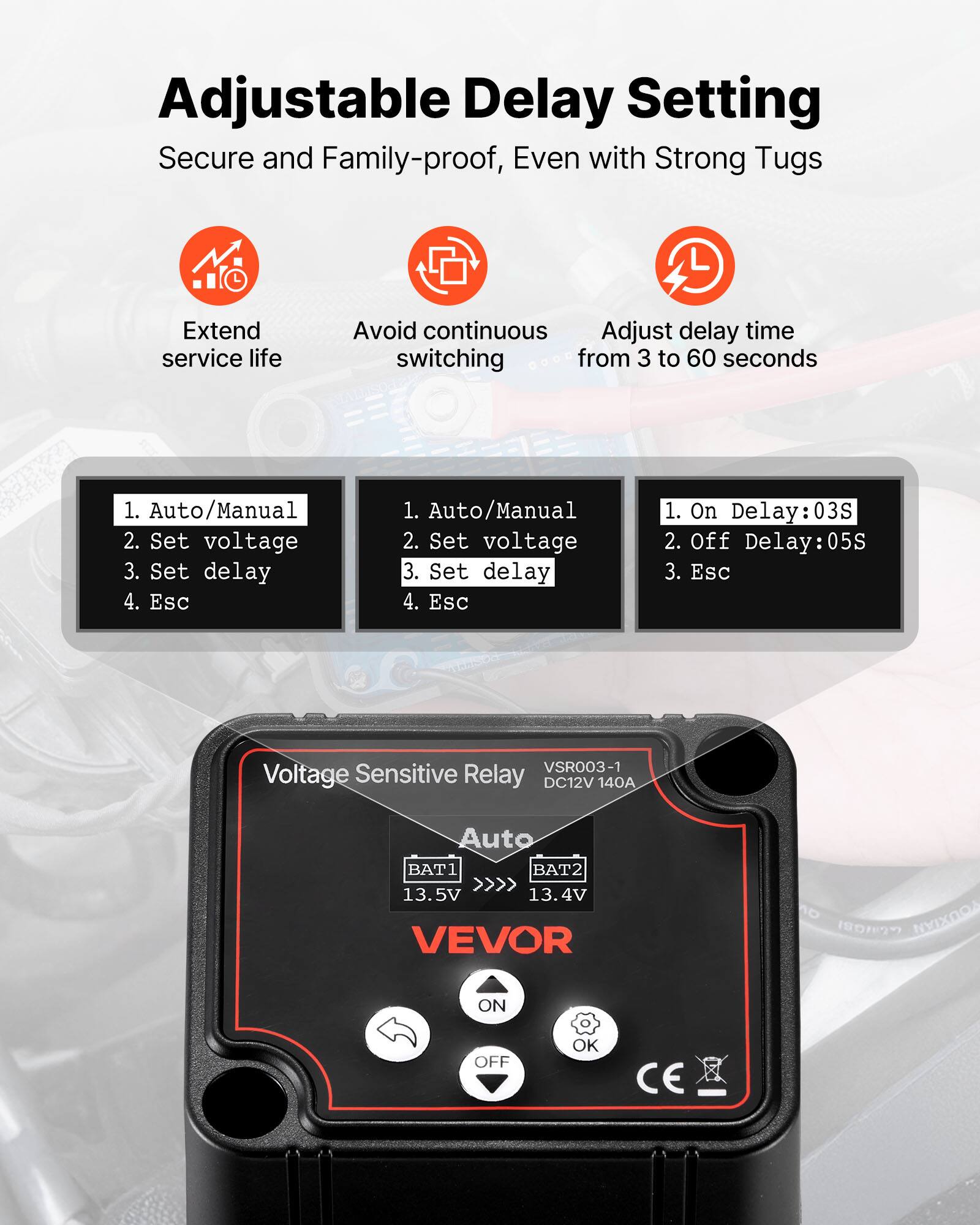 Adjustable Delay Setting  
Secure and Family-proof, Even with Strong Tugs  

Extend service life  
Avoid continuous switching  
Adjust delay time from 3 to 60 seconds  

1. Auto/Manual  
2. Set voltage  
3. Set delay  
4. Esc  

1. On Delay: 03S  
2. Off Delay: 05S  
3. Esc  

Voltage Sensitive Relay DC12V 140A  
VSR003-1  
BAT1 13.5V  
BAT2 13.4V  
VEVOR  
ON OFF OK CE