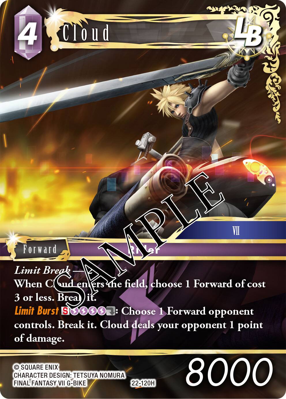4  
Cloud  
LB  
VII  
Limit Break  
When Cloud enters the field, choose 1 Forward of cost 3 or less. Break it.  
Limit Burst  
Choose 1 Forward opponent controls. Break it. Cloud deals your opponent 1 point of damage.  

SQUARE ENIX  
FINAL FANTASY VII G-BIKE  
CHARACTER DESIGN: TETSUYA NOMURA  
22-120H  
8000