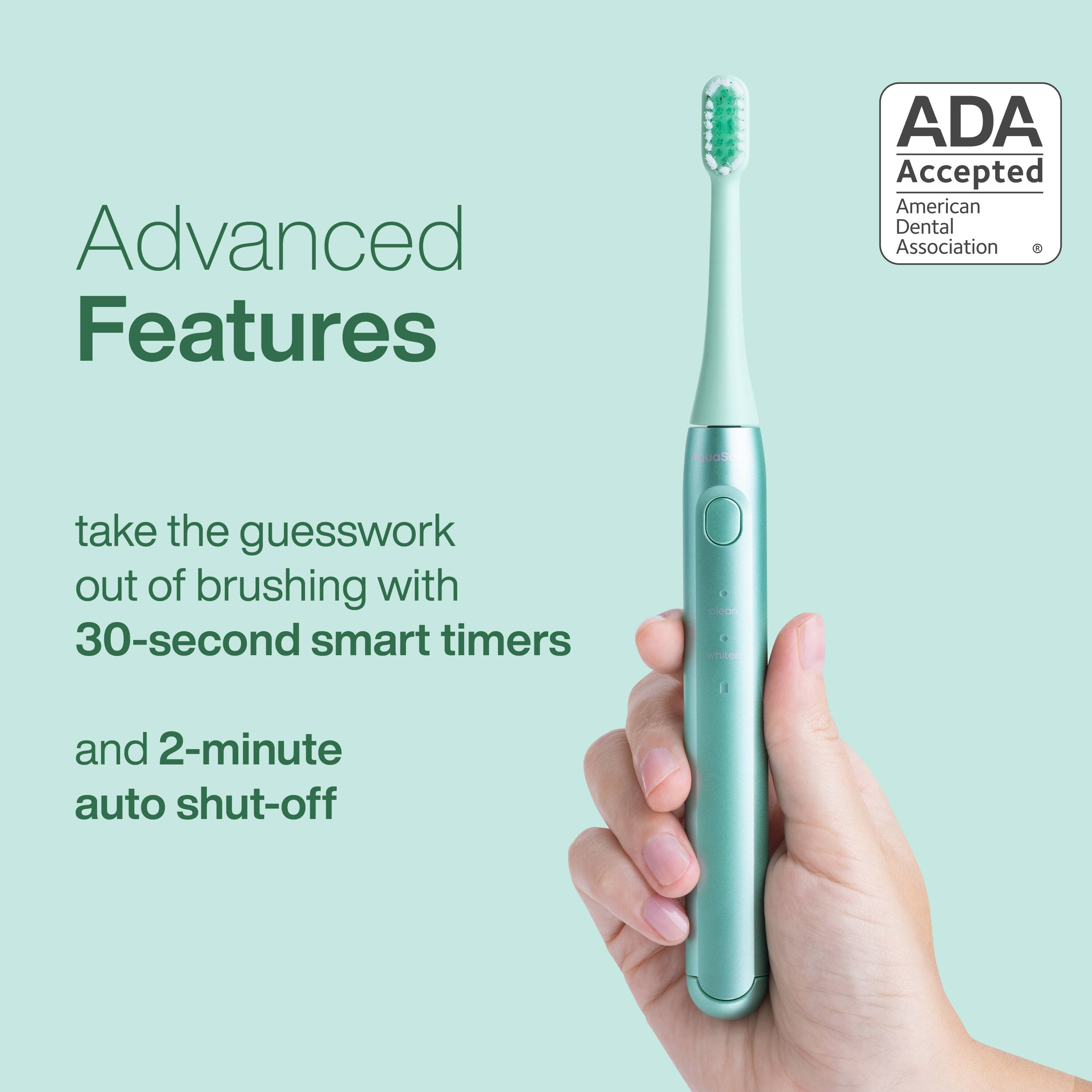 Advanced Features  
ADA Accepted  
American Dental Association  

take the guesswork out of brushing with 30-second smart timers and 2-minute auto shut-off