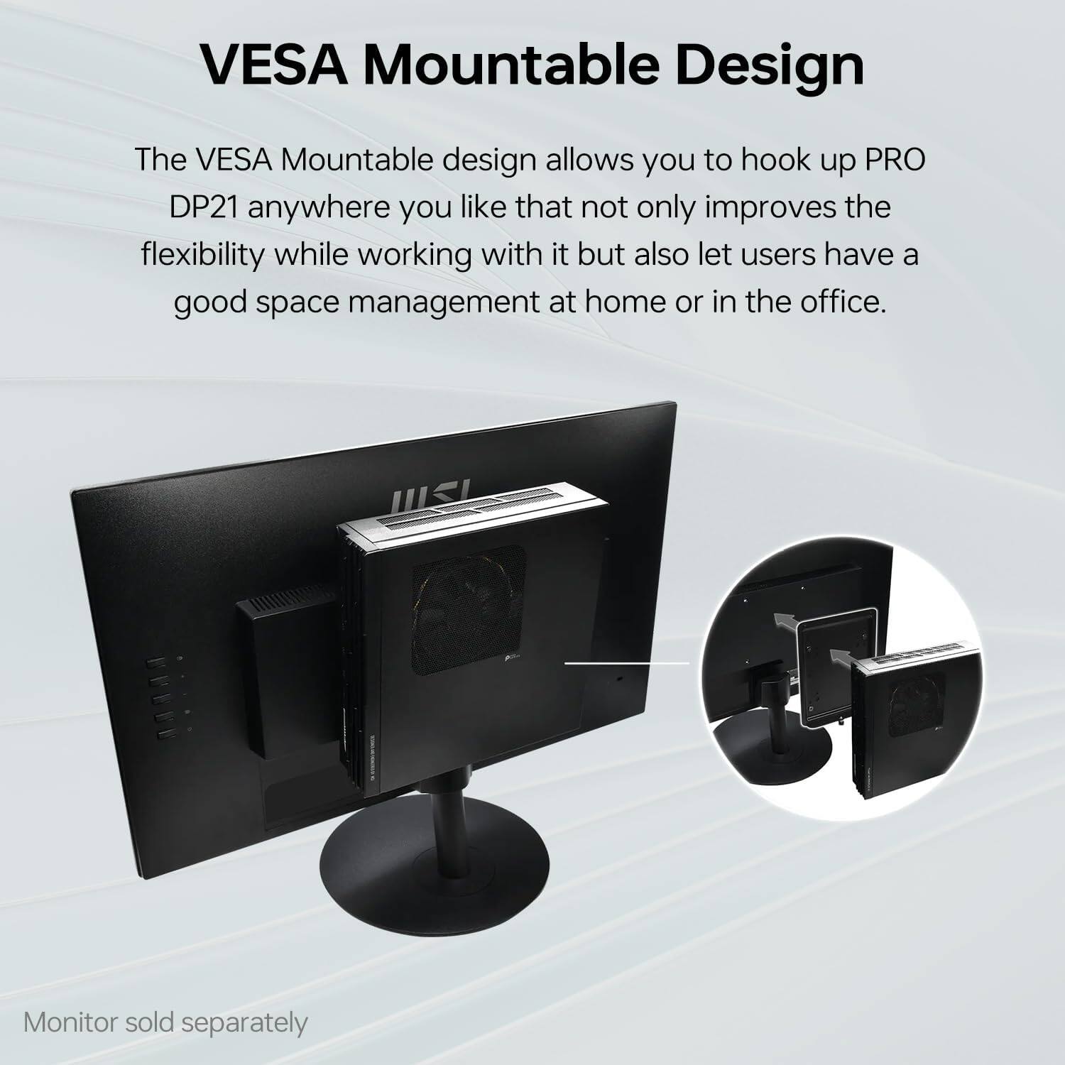 VESAMountableDesign

TheVESAMountabledesignallowsyouhookupPRO
DP21anywhereyoulikethatnotonlyimproves
theflexibilitywhileworkingwithitbutalsolet
usershaveagoodspacemanagementathomeorintheoffice.

Monitorsoldseparately