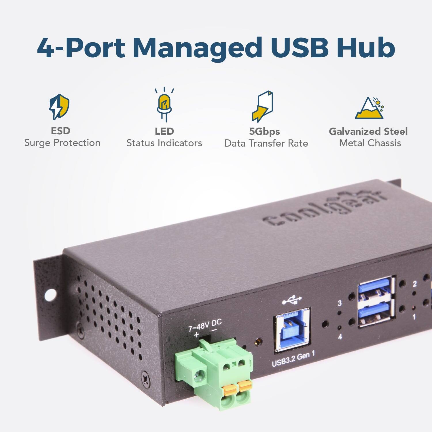 4-Port Managed USB Hub  
ESD Surge Protection  
LED Status Indicators  
5Gbps Data Transfer Rate  
Galvanized Steel Metal Chassis  
7-48V DC  
USB3.2 Gen 1