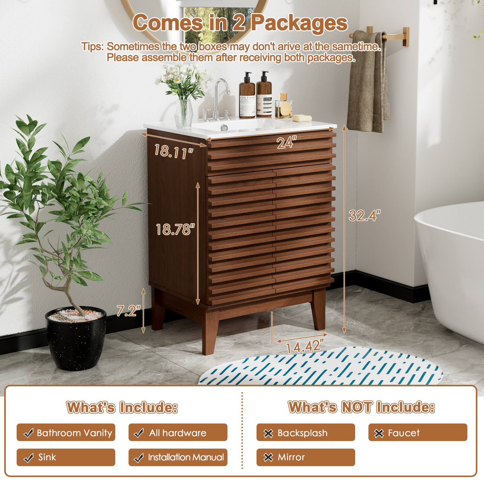 Comes in 2 Packages
Tips: Sometimes the two boxes may don't arrive at the same time. Please assemble them after receiving both packages.

What's Include:
- Bathroom Vanity
- All hardware
- Sink
- Installation Manual

What's NOT Include:
- Backsplash
- Faucet
- Mirror

Dimensions:
- 18.11"
- 24"
- 18.78"
- 32.4"
- 7.2"
- 14.42"