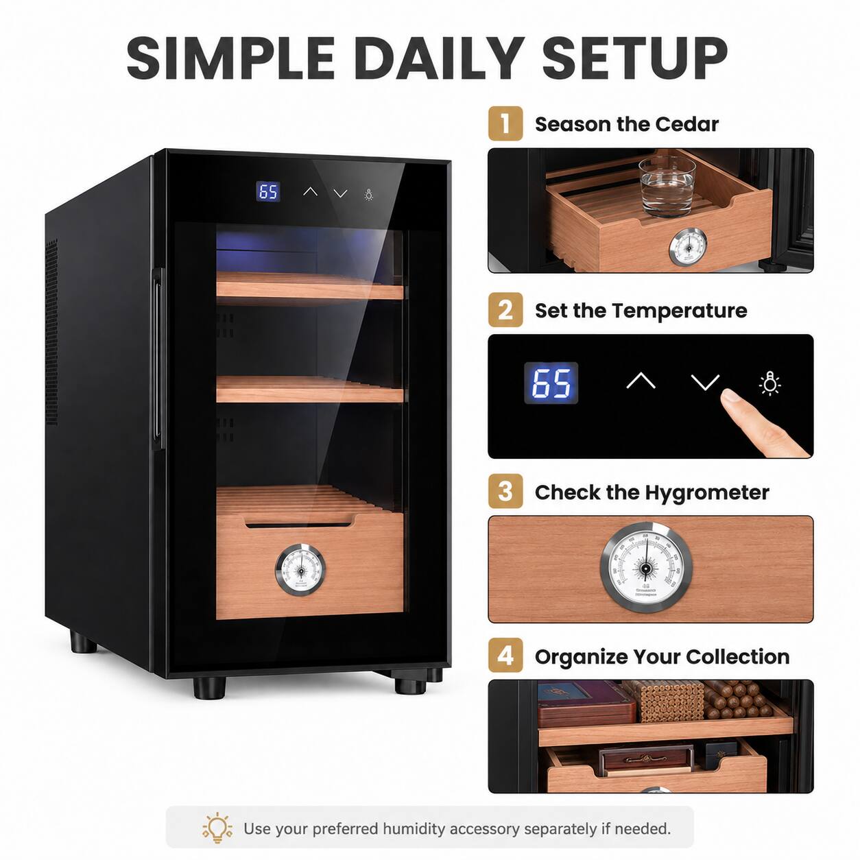 SIMPLE DAILY SETUP

1. Season the Cedar
2. Set the Temperature
3. Check the Hygrometer
4. Organize Your Collection

Use your preferred humidity accessory separately if needed.