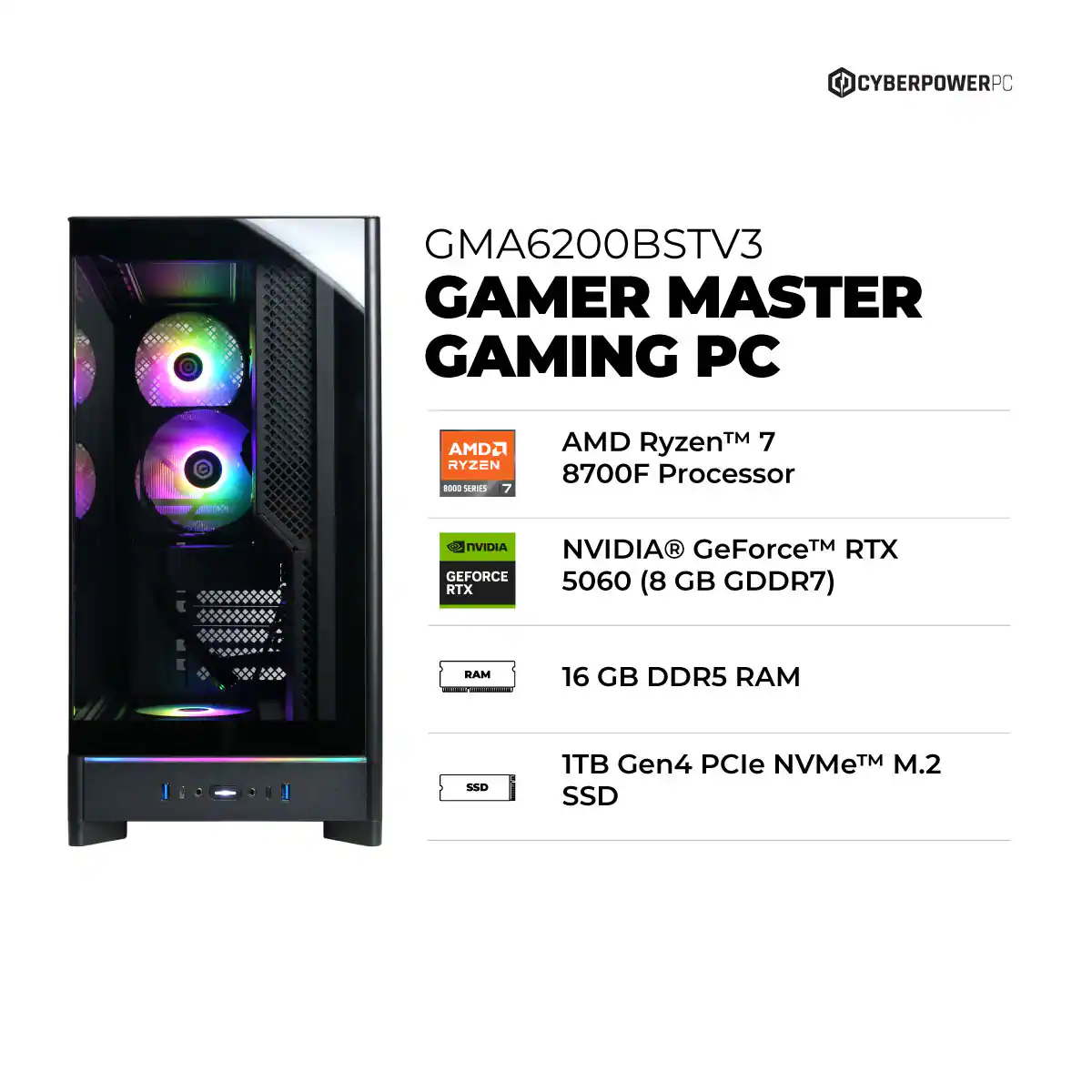 CYBERPOWERPC GMA6200BSTV3 GAMER MASTER GAMING PC  
AMD Ryzen™ 7 8700F Processor  
NVIDIA® GeForce™ RTX 5060 (8 GB GDDR7)  
16 GB DDR5 RAM  
1TB Gen4 PCIe NVMe™ M.2 SSD