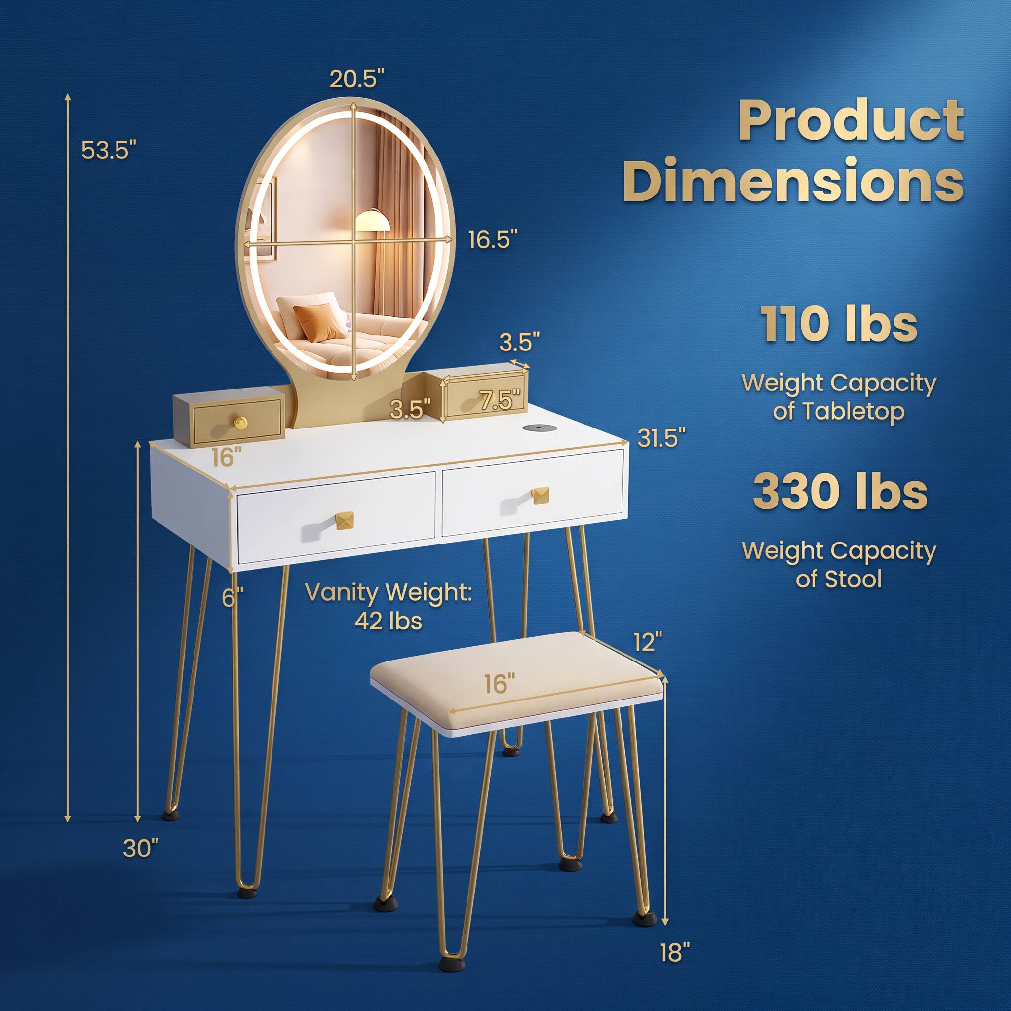 53.5"  
20.5"  
Product Dimensions 16.5"  
3.5" 3.5" 7.5" Vanity Weight: 42 lbs  
110 lbs Weight Capacity of Tabletop  
330 lbs Weight Capacity of Stool  
30" 18"