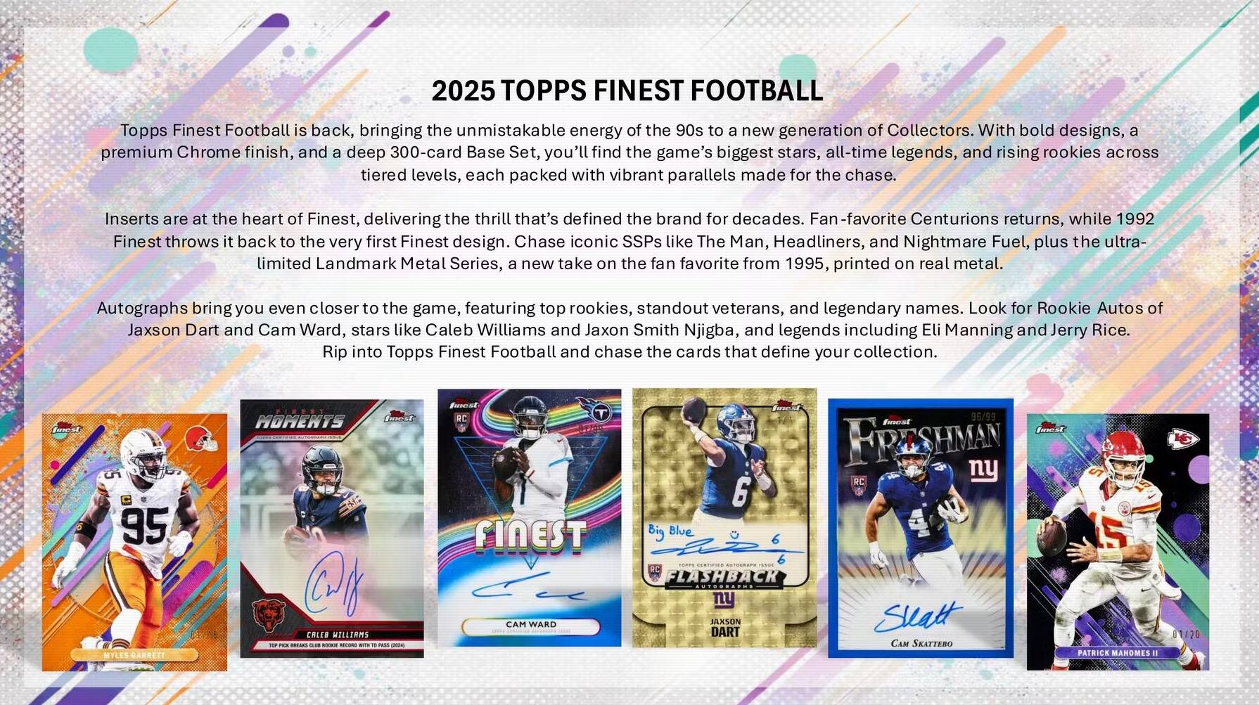 2025 TOPPS FINEST FOOTBALL

Topps Finest Football is back, bringing the unmistakable energy of the 90s to a new generation of Collectors. With bold designs, a premium Chrome finish, and a deep 300-card Base Set, you'll find the game's biggest stars, all-time legends, and rising rookies across tiered levels, each packed with vibrant parallels made for the chase.

Inserts are at the heart of Finest, delivering the thrill that's defined the brand for decades. Fan-favorite Centurions returns, while 1992 Finest throws it back to the very first Finest design. Chase iconic SSPs like The Man, Headliners, and Nightmare Fuel, plus the ultra-limited Landmark Metal Series, a new take on the fan favorite from 1995, printed on real metal.

Autographs bring you even closer to the game, featuring top rookies, standout veterans, and legendary names. Look for Rookie Autos of Jaxson Dart and Cam Ward, stars like Caleb Williams and Jaxon Smith Njigba, and legends including Eli Manning and Jerry Rice.

Rip into Topps Finest Football and chase the cards that define your collection.